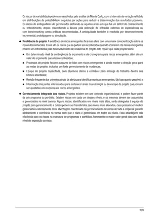 399
Os riscos de variabilidade podem ser resolvidos pela análise de Monte Carlo, com o intervalo de variação refletido
em distribuições de probabilidade, seguidas por ações para reduzir a disseminação dos resultados possíveis.
Os riscos de ambiguidade são gerenciados definindo-se aquelas áreas em que há um déficit de conhecimento
ou entendimento, depois preenchendo a lacuna pela obtenção de entradas externas de especialistas ou
com benchmarking contra práticas recomendadas. A ambiguidade também é resolvida por desenvolvimento
incremental, prototipagem ou simulação.
u
u Resiliência do projeto. A existência de riscos emergentes fica mais clara com uma maior conscientização sobre os
riscos desconhecidos.Esses são os riscos que só podem ser reconhecidos quando ocorrerem.Os riscos emergentes
podem ser enfrentados pelo desenvolvimento de resiliência do projeto. Isto requer que cada projeto tenha:
n
n Um determinado nível de contingência de orçamento e de cronograma para riscos emergentes, além de um
valor de orçamento para riscos conhecidos;
n
n Processos de projeto flexíveis capazes de lidar com riscos emergentes e ainda manter a direção geral para
as metas do projeto, inclusive um forte gerenciamento de mudanças;
n
n Equipe do projeto capacitada, com objetivos claros e confiável para entrega do trabalho dentro dos
limites acordados;
n
n Revisão frequente dos primeiros sinais de alerta para identificar os riscos emergentes, tão logo quanto possível; e
n
n Informação das partes interessadas para esclarecer áreas da estratégia ou do escopo do projeto que possam
ser ajustadas em resposta aos riscos emergentes.
u
u Gerenciamento integrado dos riscos. Projetos existem em um contexto organizacional, e podem fazer parte
de um programa ou portfólio. Existem riscos em cada um desses níveis, e os mesmos devem ser assumidos
e gerenciados no nível correto. Alguns riscos, identificados em níveis mais altos, serão delegados à equipe do
projeto para gerenciamento e outros podem ser transferidos para níveis mais elevados, caso possam ser melhor
gerenciados externamente. Uma abordagem coordenada do gerenciamento de riscos de toda a empresa garante
alinhamento e coerência na forma com que o risco é gerenciado em todos os níveis. Essa abordagem cria
eficiência para os riscos na estrutura de programas e portfólios, fornecendo o maior valor geral para um dado
nível de exposição ao risco.
 