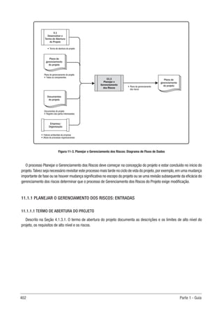 402 Parte 1 - Guia
11.1
Planejar o
Gerenciamento
dos Riscos
Empresa/
Organização
4.1
Desenvolver o
Termo de Abertura
do Projeto
• Termo de abertura do projeto
Documentos do projeto
• Registro das partes interessadas
• Fatores ambientais da empresa
• Ativos de processos organizacionais
Plano de
gerenciamento
do projeto
Plano de gerenciamento do projeto
• Todos os componentes
Plano de
gerenciamento
do projeto
Documentos
do projeto
• Plano de gerenciamento
dos riscos
Figura 11-3. Planejar o Gerenciamento dos Riscos: Diagrama de Fluxo de Dados
O processo Planejar o Gerenciamento dos Riscos deve começar na concepção do projeto e estar concluído no início do
projeto.Talvez seja necessário revisitar este processo mais tarde no ciclo de vida do projeto,por exemplo,em uma mudança
importante de fase ou se houver mudança significativa no escopo do projeto ou se uma revisão subsequente da eficácia do
gerenciamento dos riscos determinar que o processo de Gerenciamento dos Riscos do Projeto exige modificação.
11.1.1 PLANEJAR O GERENCIAMENTO DOS RISCOS: ENTRADAS
11.1.1.1 TERMO DE ABERTURA DO PROJETO
Descrito na Seção 4.1.3.1. O termo de abertura do projeto documenta as descrições e os limites de alto nível do
projeto, os requisitos de alto nível e os riscos.
 