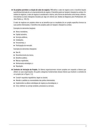 7
u
u Os projetos permitem a criação de valor de negócio. PMI define o valor de negócio como o benefício líquido
quantificável derivado de um empreendimento de negócio.O benefício pode ser tangível,intangível ou ambos.Em
análise de negócios, o valor de negócio é considerado o retorno, sob a forma de elementos como tempo, dinheiro,
mercadorias ou bens intangíveis trocados por algo em retorno (ver Análise de Negócios para Profissionais: Um
Guia Prático, p. 185 [7]).
O valor de negócios em projetos refere-se ao benefício que os resultados de um projeto específico fornece às
suas partes interessadas. O benefício dos projetos pode ser tangível, intangível ou ambos.
Exemplos de elementos tangíveis:
n
n Ativos monetários,
n
n Capital acionário,
n
n Serviços públicos,
n
n Instalações,
n
n Ferramentas, e
n
n Participação de mercado.
Exemplos de elementos intangíveis:
n
n Boa-fé,
n
n Reconhecimento da marca,
n
n Benefício público,
n
n Marcas registradas,
n
n Alinhamento estratégico, e
n
n Reputação.
u
u Contexto de Iniciação do Projeto. Os líderes organizacionais iniciam projetos em resposta a fatores que
afetam as suas organizações. Há quatro categorias fundamentais desses fatores que ilustram o contexto de
um projeto (ver a Figura 1-2):
n
n Cumprir requisitos regulatórios, legais ou sociais;
n
n Atender a pedidos ou necessidades das partes interessadas;
n
n Implementar ou alterar estratégias de negócio ou tecnológicas; e
n
n Criar, melhorar ou corrigir produtos, processos ou serviços.
 