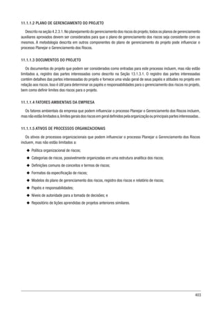 403
11.1.1.2 PLANO DE GERENCIAMENTO DO PROJETO
Descrito na seção 4.2.3.1.No planejamento do gerenciamento dos riscos do projeto,todos os planos de gerenciamento
auxiliares aprovados devem ser considerados para que o plano de gerenciamento dos riscos seja consistente com os
mesmos. A metodologia descrita em outros componentes do plano de gerenciamento do projeto pode influenciar o
processo Planejar o Gerenciamento dos Riscos.
11.1.1.3 DOCUMENTOS DO PROJETO
Os documentos do projeto que podem ser considerados como entradas para este processo incluem, mas não estão
limitados a, registro das partes interessadas como descrito na Seção 13.1.3.1. O registro das partes interessadas
contém detalhes das partes interessadas do projeto e fornece uma visão geral de seus papéis e atitudes no projeto em
relação aos riscos. Isso é útil para determinar os papéis e responsabilidades para o gerenciamento dos riscos no projeto,
bem como definir limites dos riscos para o projeto.
11.1.1.4 FATORES AMBIENTAIS DA EMPRESA
Os fatores ambientais da empresa que podem influenciar o processo Planejar o Gerenciamento dos Riscos incluem,
masnãoestãolimitadosa,limitesgeraisdosriscosemgeraldefinidospelaorganizaçãoouprincipaispartesinteressadas..
11.1.1.5 ATIVOS DE PROCESSOS ORGANIZACIONAIS
Os ativos de processos organizacionais que podem influenciar o processo Planejar o Gerenciamento dos Riscos
incluem, mas não estão limitados a:
u
u Política organizacional de riscos;
u
u Categorias de riscos, possivelmente organizadas em uma estrutura analítica dos riscos;
u
u Definições comuns de conceitos e termos de riscos;
u
u Formatos da especificação de riscos;
u
u Modelos do plano de gerenciamento dos riscos, registro dos riscos e relatório de riscos;
u
u Papéis e responsabilidades;
u
u Níveis de autoridade para a tomada de decisões; e
u
u Repositório de lições aprendidas de projetos anteriores similares.
 