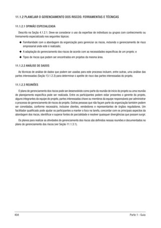 404 Parte 1 - Guia
11.1.2 PLANEJAR O GERENCIAMENTO DOS RISCOS: FERRAMENTAS E TÉCNICAS
11.1.2.1 OPINIÃO ESPECIALIZADA
Descrito na Seção 4.1.2.1. Deve-se considerar o uso da expertise de indivíduos ou grupos com conhecimento ou
treinamento especializado nos seguintes tópicos:
u
u Familiaridade com a abordagem da organização para gerenciar os riscos, incluindo o gerenciamento de risco
empresarial onde este é realizado;
u
u A adaptação do gerenciamento dos riscos de acordo com as necessidades específicas de um projeto; e
u
u Tipos de riscos que podem ser encontrados em projetos da mesma área.
11.1.2.2 ANÁLISE DE DADOS
As técnicas de análise de dados que podem ser usadas para este processo incluem, entre outras, uma análise das
partes interessadas (Seção 13.1.2.3) para determinar o apetite de risco das partes interessadas do projeto.
11.1.2.3 REUNIÕES
O plano de gerenciamento dos riscos pode ser desenvolvido como parte da reunião de início do projeto ou uma reunião
de planejamento específica pode ser realizada. Entre os participantes podem estar presentes o gerente do projeto,
alguns integrantes da equipe do projeto, partes interessadas chave ou membros da equipe responsáveis por administrar
o processo do gerenciamento de riscos do projeto. Outras pessoas que não façam parte da organização também podem
ser convidadas, conforme necessário, inclusive clientes, vendedores e representantes de órgãos reguladores. Um
facilitador qualificado pode ajudar os participantes a manter o foco na tarefa, concordar com os principais aspectos da
abordagem dos riscos, identificar e superar fontes de parcialidade e resolver quaisquer divergências que possam surgir.
Os planos para realizar as atividades do gerenciamento dos riscos são definidos nessas reuniões e documentados no
plano de gerenciamento dos riscos (ver Seção 11.1.3.1).
 