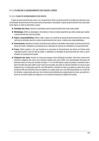 405
11.1.3 PLANEJAR O GERENCIAMENTO DOS RISCOS: SAÍDAS
11.1.3.1 PLANO DE GERENCIAMENTO DOS RISCOS
O plano de gerenciamento dos riscos é um componente do plano de gerenciamento do projeto que descreve como
as atividades de gerenciamento dos riscos serão estruturadas e executadas. O plano de gerenciamento dos riscos pode
incluir alguns ou todos os elementos a seguir:
u
u Estratégia dos riscos. Descreve a abordagem geral do gerenciamento dos riscos neste projeto.
u
u Metodologia. Define as abordagens, ferramentas e fontes de dados específicas que serão usadas para realizar
o gerenciamento dos riscos do projeto.
u
u Papéis e responsabilidades. Define o líder, o apoio e os membros da equipe de gerenciamento dos riscos para
cada tipo de atividade descrita no plano de gerenciamento dos riscos, e explica suas responsabilidades.
u
u Financiamento. Identifica os fundos necessários para realizar as atividades relacionadas ao Gerenciamento dos
Riscos do Projeto. Estabelece os protocolos para a aplicação de reservas de contingência e de gerenciamento.
u
u Prazos. Define quando e com que frequência os processos de Gerenciamento dos Riscos do Projeto serão
realizados durante o ciclo de vida do projeto, e estabelece as atividades de gerenciamento dos riscos a serem
incluídas no cronograma do projeto.
u
u Categorias dos riscos. Fornece os meios para agrupar riscos individuais de projeto. Uma forma comum para
estruturar categorias dos riscos usa a estrutura analítica dos riscos (EAR), uma representação hierárquica de
possíveis fontes de riscos (ver exemplo na Figura 11-4). Uma EAR ajuda a equipe do projeto a considerar toda a
gama de fontes das quais podem surgir cada risco do projeto. Isso pode ser útil para identificar os riscos ou para
categorizá-los. A organização pode ter uma EAR genérica, utilizada em todos os projetos ou pode haver várias
estruturas EAR para diferentes tipos de projetos ou o projeto pode criar uma EAR personalizada. Se a EAR não
for utilizada, a organização pode usar uma estrutura personalizada para categorização dos riscos, que pode ter a
forma de uma lista simples de categorias ou uma estrutura baseada nos objetivos do projeto.
 