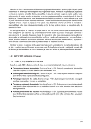 411
Identificar os riscos considera os riscos individuais do projeto e as fontes de risco geral do projeto. Os participantes
das atividades de identificação dos riscos podem incluir o gerente do projeto,membros da equipe do projeto,especialista
em riscos de projeto (se atribuído), clientes, especialistas no assunto externos à equipe do projeto, usuários finais,
outros gerentes de projeto, gerentes de operações, partes interessadas e especialistas em gerenciamento de riscos da
organização. Embora, quase sempre, essas pessoas sejam os principais participantes na identificação dos riscos, todas
as partes interessadas do projeto devem ser incentivadas a identificar os riscos individuais do projeto. É especialmente
importante envolver a equipe do projeto de modo que ela possa desenvolver e manter um sentido de propriedade e
responsabilidade pelos riscos individuais identificados, o nível do risco geral do projeto e as respectivas ações de
resposta aos riscos.
Na descrição e registro de cada risco do projeto, deve-se usar um formato uniforme para as especificações dos
riscos para garantir que cada risco seja compreendido claramente e sem equívocos a fim de apoiar a análise e o
desenvolvimento de respostas eficazes aos riscos. Os responsáveis pelos riscos individuais do projeto podem ser
denominados parte integrante do processo Identificar os Riscos e serão confirmados durante o processo Realizar a
Análise Qualitativa dos Riscos. As respostas preliminares aos riscos também podem ser identificadas e registradas, e
serão revisadas e confirmadas como parte do processo Planejar as Respostas aos Riscos.
Identificar os riscos é um processo iterativo, pois novos riscos podem surgir no decorrer do projeto, através de seu ciclo
de vida e o nível de risco geral do projeto também pode mudar. As frequências de iteração e participação em cada ciclo
de identificação dos riscos variam de acordo com a situação, e isto será definido no plano de gerenciamento dos riscos.
11.2.1 IDENTIFICAR OS RISCOS: ENTRADAS
11.2.1.1 PLANO DE GERENCIAMENTO DO PROJETO
Descrito na seção 4.2.3.1. Os componentes do plano de gerenciamento do projeto incluem, entre outros:
u
u Plano de gerenciamento dos requisitos. Descrito na Seção 5.1.3.2. O plano de gerenciamento dos requisitos
pode indicar objetivos do projeto que estão particularmente em risco.
u
u Plano de gerenciamento do cronograma. Descrito na Seção 6.1.3.1. O plano de gerenciamento do cronograma
pode identificar áreas sujeitas a incerteza ou ambiguidade.
u
u Plano de gerenciamento dos custos. Descrito na Seção 7.1.3.1. O plano de gerenciamento dos custos pode
identificar áreas sujeitas a incerteza ou ambiguidade.
u
u Plano de gerenciamento da qualidade. Descrito na Seção 8.1.3.1. O plano de gerenciamento da qualidade
pode identificar áreas sujeitas a incerteza ou ambiguidade, ou onde foram feitas premissas chave que possam
dar origem a riscos.
u
u Plano de gerenciamento dos recursos. Descrito na Seção 9.1.3.1. O plano de gerenciamento dos recursos
pode identificar áreas sujeitas a incerteza ou ambiguidade, ou onde foram feitas premissas chave que possam
dar origem a riscos.
 