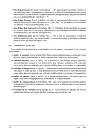412 Parte 1 - Guia
u
u Plano de gerenciamento dos riscos. Descrito na Seção 11.1.3.1. O plano de gerenciamento dos riscos fornece
informações sobre papéis e responsabilidades relativas aos riscos, indica como as atividades do gerenciamento
dos riscos são incluídas nos orçamento e cronograma,e descreve as categorias de risco que podem ser expressas
como uma estrutura analítica dos riscos (Figura 11-4).
u
u Linha de base do escopo. Descrito na Seção 5.4.3.1. A linha de base do escopo inclui entregas e critérios de
aceitação, alguns dos quais podem dar origem a riscos. Contém ainda a EAP, que pode ser usada como modelo
para estruturar as técnicas de identificação dos riscos.
u
u Linha de base do cronograma. Descrito na Seção 6.5.3.1. A linha de base do cronograma pode ser revisada
para identificar marcos e prazos das entregas sujeitas à incerteza ou ambiguidade ou onde foram consideradas
as hipóteses principais que pudessem dar origem a riscos.
u
u Linha de base dos custos. Descrito na Seção 7.3.3.1. A linha de base dos custos pode ser revisada para
identificar requisitos de custos e financiamento sujeitos à incerteza ou ambiguidade ou onde foram consideradas
premissas chaves que possam dar origem a riscos.
11.2.1.2 DOCUMENTOS DO PROJETO
Os documentos do projeto que podem ser considerados como entradas para este processo incluem, mas não
estão limitados a:
u
u Registro de premissas. Descrito na Seção 4.1.3.2.As premissas e restrições incluídas no registro de premissas
podem dar origem a riscos individuais de projeto capazes de afetar o nível do risco geral do projeto.
u
u Estimativas de custos. Descrito na Seção 7.2.3.1. As estimativas de custo fornecem avaliações quantitativas
dos custos do projeto, expressas de modo ideal como uma faixa, indicando o nível de risco, onde uma revisão
estruturada dos documentos pode indicar que a estimativa atual é insuficiente e representa um risco para o projeto.
u
u Estimativas de duração. Descrito na Seção 6.4.3.1. As estimativas de duração fornecem avaliações quantitativas
das durações do projeto, expressas de modo ideal como uma faixa, indicando o nível de risco, onde uma revisão
estruturada dos documentos pode indicar que a estimativa atual é insuficiente e representa um risco para o projeto.
u
u Registro das questões. Descrito na Seção 4.3.3.3. As questões incluídas no registro das questões podem dar
origem a riscos individuais de projeto capazes de afetar o nível do risco geral do projeto.
u
u Registro das lições aprendidas. Descrito na Seção 4.4.3.1. Lições aprendidas sobre riscos identificados desde
as primeiras fases do projeto são revisadas para determinar se riscos semelhantes podem se repetir durante o
restante do projeto.
u
u Documentação dos requisitos. Descrito na Seção 5.2.3.1. A documentação dos requisitos lista todos os
requisitos do projeto e permite à equipe identificar aqueles que poderiam estar sob risco.
 