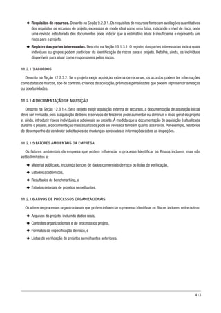 413
u
u Requisitos de recursos. Descrito na Seção 9.2.3.1. Os requisitos de recursos fornecem avaliações quantitativas
dos requisitos de recursos do projeto, expressas de modo ideal como uma faixa, indicando o nível de risco, onde
uma revisão estruturada dos documentos pode indicar que a estimativa atual é insuficiente e representa um
risco para o projeto.
u
u Registro das partes interessadas. Descrito na Seção 13.1.3.1. O registro das partes interessadas indica quais
indivíduos ou grupos podem participar da identificação de riscos para o projeto. Detalha, ainda, os indivíduos
disponíveis para atuar como responsáveis pelos riscos.
11.2.1.3 ACORDOS
Descrito na Seção 12.2.3.2. Se o projeto exigir aquisição externa de recursos, os acordos podem ter informações
como datas de marcos, tipo de contrato, critérios de aceitação, prêmios e penalidades que podem representar ameaças
ou oportunidades.
11.2.1.4 DOCUMENTAÇÃO DE AQUISIÇÃO
Descrito na Seção 12.3.1.4. Se o projeto exigir aquisição externa de recursos, a documentação de aquisição inicial
deve ser revisada, pois a aquisição de bens e serviços de terceiros pode aumentar ou diminuir o risco geral do projeto
e, ainda, introduzir riscos individuais e adicionais ao projeto. À medida que a documentação de aquisição é atualizada
durante o projeto, a documentação mais atualizada pode ser revisada também quanto aos riscos. Por exemplo, relatórios
de desempenho do vendedor solicitações de mudanças aprovadas e informações sobre as inspeções.
11.2.1.5 FATORES AMBIENTAIS DA EMPRESA
Os fatores ambientais da empresa que podem influenciar o processo Identificar os Riscos incluem, mas não
estão limitados a:
u
u Material publicado, incluindo bancos de dados comerciais de risco ou listas de verificação,
u
u Estudos acadêmicos,
u
u Resultados de benchmarking, e
u
u Estudos setoriais de projetos semelhantes.
11.2.1.6 ATIVOS DE PROCESSOS ORGANIZACIONAIS
Os ativos de processos organizacionais que podem influenciar o processo Identificar os Riscos incluem, entre outros:
u
u Arquivos do projeto, incluindo dados reais,
u
u Controles organizacionais e de processo do projeto,
u
u Formatos da especificação de risco, e
u
u Listas de verificação de projetos semelhantes anteriores.
 