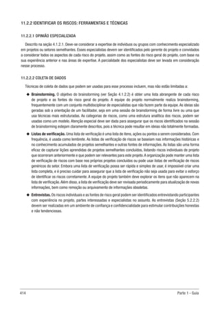 414 Parte 1 - Guia
11.2.2 IDENTIFICAR OS RISCOS: FERRAMENTAS E TÉCNICAS
11.2.2.1 OPINIÃO ESPECIALIZADA
Descrito na seção 4.1.2.1. Deve-se considerar a expertise de indivíduos ou grupos com conhecimento especializado
em projetos ou setores semelhantes. Esses especialistas devem ser identificados pelo gerente do projeto e convidados
a considerar todos os aspectos de cada risco do projeto, assim como as fontes do risco geral do projeto, com base na
sua experiência anterior e nas áreas de expertise. A parcialidade dos especialistas deve ser levada em consideração
nesse processo.
11.2.2.2 COLETA DE DADOS
Técnicas de coleta de dados que podem ser usadas para esse processo incluem, mas não estão limitadas a:
u
u Brainstorming. O objetivo do brainstorming (ver Seção 4.1.2.2) é obter uma lista abrangente de cada risco
de projeto e as fontes do risco geral do projeto. A equipe do projeto normalmente realiza brainstorming,
frequentemente com um conjunto multidisciplinar de especialistas que não fazem parte da equipe.As ideias são
geradas sob a orientação de um facilitador, seja em uma sessão de brainstorming de forma livre ou uma que
usa técnicas mais estruturadas. As categorias de riscos, como uma estrutura analítica dos riscos, podem ser
usadas como um modelo. Atenção especial deve ser dada para assegurar que os riscos identificados na sessão
de brainstorming estejam claramente descritos, pois a técnica pode resultar em ideias não totalmente formadas.
u
u Listas de verificação. Uma lista de verificação é uma lista de itens, ações ou pontos a serem considerados. Com
frequência, é usada como lembrete. As listas de verificação de riscos se baseiam nas informações históricas e
no conhecimento acumulados de projetos semelhantes e outras fontes de informações. As listas são uma forma
eficaz de capturar lições aprendidas de projetos semelhantes concluídos, listando riscos individuais de projeto
que ocorreram anteriormente e que podem ser relevantes para este projeto.A organização pode manter uma lista
de verificação de riscos com base nos próprios projetos concluídos ou pode usar listas de verificação de riscos
genéricos do setor. Embora uma lista de verificação possa ser rápida e simples de usar, é impossível criar uma
lista completa, e é preciso cuidar para assegurar que a lista de verificação não seja usada para evitar o esforço
de identificar os riscos corretamente. A equipe do projeto também deve explorar os itens que não aparecem na
lista de verificação.Além disso, a lista de verificação deve ser revisada periodicamente para atualização de novas
informações, bem como remoção ou arquivamento de informações obsoletas.
u
u Entrevistas.Os riscos individuais e as fontes de risco geral podem ser identificados entrevistando participantes
com experiência no projeto, partes interessadas e especialistas no assunto. As entrevistas (Seção 5.2.2.2)
devem ser realizadas em um ambiente de confiança e confidencialidade para estimular contribuições honestas
e não tendenciosas.
 