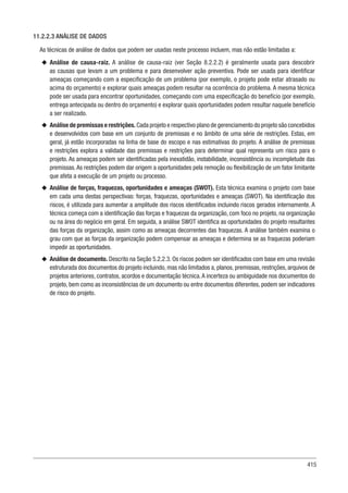 415
11.2.2.3 ANÁLISE DE DADOS
As técnicas de análise de dados que podem ser usadas neste processo incluem, mas não estão limitadas a:
u
u Análise de causa-raiz. A análise de causa-raiz (ver Seção 8.2.2.2) é geralmente usada para descobrir
as causas que levam a um problema e para desenvolver ação preventiva. Pode ser usada para identificar
ameaças começando com a especificação de um problema (por exemplo, o projeto pode estar atrasado ou
acima do orçamento) e explorar quais ameaças podem resultar na ocorrência do problema. A mesma técnica
pode ser usada para encontrar oportunidades, começando com uma especificação do benefício (por exemplo,
entrega antecipada ou dentro do orçamento) e explorar quais oportunidades podem resultar naquele benefício
a ser realizado.
u
u Análise de premissas e restrições. Cada projeto e respectivo plano de gerenciamento do projeto são concebidos
e desenvolvidos com base em um conjunto de premissas e no âmbito de uma série de restrições. Estas, em
geral, já estão incorporadas na linha de base do escopo e nas estimativas do projeto. A análise de premissas
e restrições explora a validade das premissas e restrições para determinar qual representa um risco para o
projeto. As ameaças podem ser identificadas pela inexatidão, instabilidade, inconsistência ou incompletude das
premissas.As restrições podem dar origem a oportunidades pela remoção ou flexibilização de um fator limitante
que afeta a execução de um projeto ou processo.
u
u Análise de forças, fraquezas, oportunidades e ameaças (SWOT). Esta técnica examina o projeto com base
em cada uma destas perspectivas: forças, fraquezas, oportunidades e ameaças (SWOT). Na identificação dos
riscos, é utilizada para aumentar a amplitude dos riscos identificados incluindo riscos gerados internamente. A
técnica começa com a identificação das forças e fraquezas da organização, com foco no projeto, na organização
ou na área do negócio em geral. Em seguida, a análise SWOT identifica as oportunidades do projeto resultantes
das forças da organização, assim como as ameaças decorrentes das fraquezas. A análise também examina o
grau com que as forças da organização podem compensar as ameaças e determina se as fraquezas poderiam
impedir as oportunidades.
u
u Análise de documento. Descrito na Seção 5.2.2.3. Os riscos podem ser identificados com base em uma revisão
estruturada dos documentos do projeto incluindo, mas não limitados a, planos, premissas, restrições, arquivos de
projetos anteriores, contratos, acordos e documentação técnica.A incerteza ou ambiguidade nos documentos do
projeto, bem como as inconsistências de um documento ou entre documentos diferentes, podem ser indicadores
de risco do projeto.
 