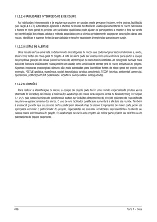 416 Parte 1 - Guia
11.2.2.4 HABILIDADES INTERPESSOAIS E DE EQUIPE
As habilidades interpessoais e de equipe que podem ser usadas neste processo incluem, entre outras, facilitação
(ver Seção 4.1.2.3).A facilitação aprimora a eficácia de muitas das técnicas usadas para identificar os riscos individuais
e fontes de risco geral do projeto. Um facilitador qualificado pode ajudar os participantes a manter o foco na tarefa
de identificação dos riscos, adotar o método associado com a técnica precisamente, assegurar descrições claras dos
riscos, identificar e superar fontes de parcialidade e resolver quaisquer divergências que possam surgir.
11.2.2.5 LISTAS DE ALERTAS
Uma lista de alerta é uma lista predeterminada de categorias de riscos que podem originar riscos individuais e, ainda,
atuar como fontes de risco geral do projeto. A lista de alerta pode ser usada como uma estrutura para ajudar a equipe
do projeto na geração de ideias quanto técnicas de identificação de risco forem utilizadas. As categorias no nível mais
baixo da estrutura analítica dos riscos podem ser usadas como uma lista de alertas para os riscos individuais do projeto.
Algumas estruturas estratégicas comuns são mais adequadas para identificar fontes de risco geral do projeto, por
exemplo, PESTLE (política, econômica, social, tecnológica, jurídica, ambiental), TECOP (técnica, ambiental, comercial,
operacional, política)ou VUCA (volatilidade, incerteza, complexidade, ambiguidade).
11.2.2.6 REUNIÕES
Para realizar a identificação de riscos, a equipe do projeto pode fazer uma reunião especializada (muitas vezes
chamada de workshop de riscos). A maioria dos workshops de riscos inclui alguma forma de brainstorming (ver Seção
4.1.2.2), mas outras técnicas de identificação podem ser incluídas dependendo do nível do processo de risco definido
no plano de gerenciamento dos riscos. O uso de um facilitador qualificado aumentará a eficácia da reunião. Também
é essencial garantir que as pessoas certas participem do workshop de riscos. Em projetos de maior porte, pode ser
apropriado convidar o patrocinador do projeto, especialistas no assunto, vendedores, representantes do cliente ou
outras partes interessadas do projeto. Os workshops de riscos em projetos de menor porte podem ser restritos a um
subconjunto da equipe do projeto.
 