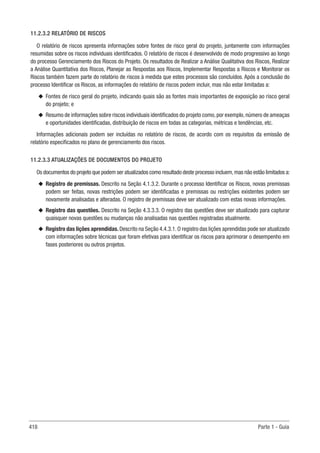 418 Parte 1 - Guia
11.2.3.2 RELATÓRIO DE RISCOS
O relatório de riscos apresenta informações sobre fontes de risco geral do projeto, juntamente com informações
resumidas sobre os riscos individuais identificados. O relatório de riscos é desenvolvido de modo progressivo ao longo
do processo Gerenciamento dos Riscos do Projeto. Os resultados de Realizar a Análise Qualitativa dos Riscos, Realizar
a Análise Quantitativa dos Riscos, Planejar as Respostas aos Riscos, Implementar Respostas a Riscos e Monitorar os
Riscos também fazem parte do relatório de riscos à medida que estes processos são concluídos. Após a conclusão do
processo Identificar os Riscos, as informações do relatório de riscos podem incluir, mas não estar limitadas a:
u
u Fontes de risco geral do projeto, indicando quais são as fontes mais importantes de exposição ao risco geral
do projeto; e
u
u Resumo de informações sobre riscos individuais identificados do projeto como, por exemplo, número de ameaças
e oportunidades identificadas, distribuição de riscos em todas as categorias, métricas e tendências, etc.
Informações adicionais podem ser incluídas no relatório de riscos, de acordo com os requisitos da emissão de
relatório especificados no plano de gerenciamento dos riscos.
11.2.3.3 ATUALIZAÇÕES DE DOCUMENTOS DO PROJETO
Os documentos do projeto que podem ser atualizados como resultado deste processo incluem,mas não estão limitados a:
u
u Registro de premissas. Descrito na Seção 4.1.3.2. Durante o processo Identificar os Riscos, novas premissas
podem ser feitas, novas restrições podem ser identificadas e premissas ou restrições existentes podem ser
novamente analisadas e alteradas. O registro de premissas deve ser atualizado com estas novas informações.
u
u Registro das questões. Descrito na Seção 4.3.3.3. O registro das questões deve ser atualizado para capturar
quaisquer novas questões ou mudanças não analisadas nas questões registradas atualmente.
u
u Registro das lições aprendidas. Descrito na Seção 4.4.3.1. O registro das lições aprendidas pode ser atualizado
com informações sobre técnicas que foram efetivas para identificar os riscos para aprimorar o desempenho em
fases posteriores ou outros projetos.
 
