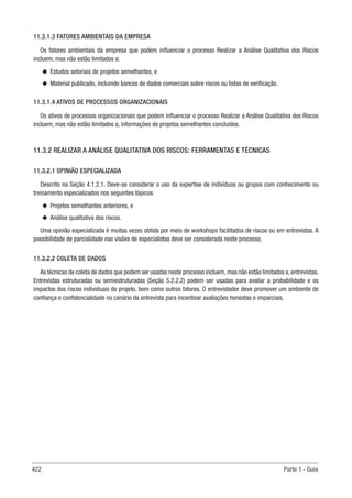 422 Parte 1 - Guia
11.3.1.3 FATORES AMBIENTAIS DA EMPRESA
Os fatores ambientais da empresa que podem influenciar o processo Realizar a Análise Qualitativa dos Riscos
incluem, mas não estão limitados a:
u
u Estudos setoriais de projetos semelhantes, e
u
u Material publicado, incluindo bancos de dados comerciais sobre riscos ou listas de verificação.
11.3.1.4 ATIVOS DE PROCESSOS ORGANIZACIONAIS
Os ativos de processos organizacionais que podem influenciar o processo Realizar a Análise Qualitativa dos Riscos
incluem, mas não estão limitados a, informações de projetos semelhantes concluídos.
11.3.2 REALIZAR A ANÁLISE QUALITATIVA DOS RISCOS: FERRAMENTAS E TÉCNICAS
11.3.2.1 OPINIÃO ESPECIALIZADA
Descrito na Seção 4.1.2.1. Deve-se considerar o uso da expertise de indivíduos ou grupos com conhecimento ou
treinamento especializados nos seguintes tópicos:
u
u Projetos semelhantes anteriores, e
u
u Análise qualitativa dos riscos.
Uma opinião especializada é muitas vezes obtida por meio de workshops facilitados de riscos ou em entrevistas. A
possibilidade de parcialidade nas visões de especialistas deve ser considerada neste processo.
11.3.2.2 COLETA DE DADOS
As técnicas de coleta de dados que podem ser usadas neste processo incluem,mas não estão limitados a,entrevistas.
Entrevistas estruturadas ou semiestruturadas (Seção 5.2.2.2) podem ser usadas para avaliar a probabilidade e os
impactos dos riscos individuais do projeto, bem como outros fatores. O entrevistador deve promover um ambiente de
confiança e confidencialidade no cenário da entrevista para incentivar avaliações honestas e imparciais.
 