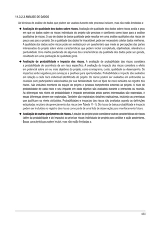 423
11.3.2.3 ANÁLISE DE DADOS
As técnicas de análise de dados que podem ser usadas durante este processo incluem, mas não estão limitadas a:
u
u Avaliação de qualidade dos dados sobre riscos. Avaliação de qualidade dos dados sobre riscos avalia o grau
em que os dados sobre os riscos individuais do projeto são precisos e confiáveis como base para a análise
qualitativa de riscos. O uso de dados de baixa qualidade pode resultar em uma análise qualitativa dos riscos de
pouco uso para o projeto. Se a qualidade dos dados for inaceitável, pode ser necessário coletar dados melhores.
A qualidade dos dados sobre riscos pode ser avaliada por um questionário que mede as percepções das partes
interessadas do projeto sobre várias características que podem incluir completude, objetividade, relevância e
pontualidade. Uma média ponderada de algumas das características da qualidade dos dados pode ser gerada,
resultando em uma pontuação de qualidade geral.
u
u Avaliação de probabilidade e impacto dos riscos. A avaliação de probabilidade dos riscos considera
a probabilidade de ocorrência de um risco específico. A avaliação do impacto dos riscos considera o efeito
em potencial sobre um ou mais objetivos do projeto, como cronograma, custo, qualidade ou desempenho. Os
impactos serão negativos para ameaças e positivos para oportunidades. Probabilidade e impacto são avaliados
em relação a cada risco individual identificado do projeto. Os riscos podem ser avaliados em entrevistas ou
reuniões com participantes selecionados por sua familiaridade com os tipos de risco incluídos no registro dos
riscos. São incluídos membros da equipe do projeto e pessoas competentes externas ao projeto. O nível de
probabilidade de cada risco e seu impacto em cada objetivo são avaliados durante a entrevista ou reunião.
As diferenças nos níveis de probabilidade e impacto percebidas pelas partes interessadas são esperadas, e
essas diferenças devem ser exploradas. Também são registrados detalhes explicativos, incluindo as premissas
que justificam os níveis atribuídos. Probabilidades e impactos dos riscos são avaliados usando as definições
estipuladas no plano de gerenciamento dos riscos (ver Tabela 11-1). Os riscos de baixa probabilidade e impacto
podem ser incluídos no registro dos riscos como parte de uma lista de observação para monitoramento futuro.
u
u Avaliação de outros parâmetros de riscos. A equipe do projeto pode considerar outras características de riscos
(além da probabilidade e do impacto) ao priorizar riscos individuais de projeto para análise e ação posteriores.
Essas características podem incluir, mas não estão limitadas a:
 