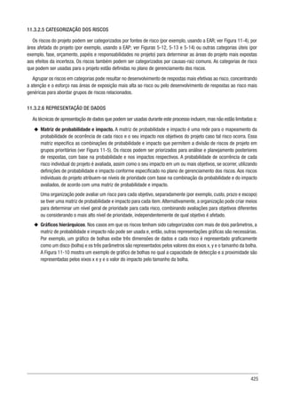 425
11.3.2.5 CATEGORIZAÇÃO DOS RISCOS
Os riscos do projeto podem ser categorizados por fontes de risco (por exemplo, usando a EAR; ver Figura 11-4), por
área afetada do projeto (por exemplo, usando a EAP; ver Figuras 5-12, 5-13 e 5-14) ou outras categorias úteis (por
exemplo, fase, orçamento, papéis e responsabilidades no projeto) para determinar as áreas do projeto mais expostas
aos efeitos da incerteza. Os riscos também podem ser categorizados por causas-raiz comuns. As categorias de risco
que podem ser usadas para o projeto estão definidas no plano de gerenciamento dos riscos.
Agrupar os riscos em categorias pode resultar no desenvolvimento de respostas mais efetivas ao risco, concentrando
a atenção e o esforço nas áreas de exposição mais alta ao risco ou pelo desenvolvimento de respostas ao risco mais
genéricas para abordar grupos de riscos relacionados.
11.3.2.6 REPRESENTAÇÃO DE DADOS
As técnicas de apresentação de dados que podem ser usadas durante este processo incluem, mas não estão limitadas a:
u
u Matriz de probabilidade e impacto. A matriz de probabilidade e impacto é uma rede para o mapeamento da
probabilidade de ocorrência de cada risco e o seu impacto nos objetivos do projeto caso tal risco ocorra. Essa
matriz especifica as combinações de probabilidade e impacto que permitem a divisão de riscos de projeto em
grupos prioritários (ver Figura 11-5). Os riscos podem ser priorizados para análise e planejamento posteriores
de respostas, com base na probabilidade e nos impactos respectivos. A probabilidade de ocorrência de cada
risco individual do projeto é avaliada, assim como o seu impacto em um ou mais objetivos, se ocorrer, utilizando
definições de probabilidade e impacto conforme especificado no plano de gerenciamento dos riscos. Aos riscos
individuais do projeto atribuem-se níveis de prioridade com base na combinação da probabilidade e do impacto
avaliados, de acordo com uma matriz de probabilidade e impacto.
Uma organização pode avaliar um risco para cada objetivo, separadamente (por exemplo, custo, prazo e escopo)
se tiver uma matriz de probabilidade e impacto para cada item.Alternativamente, a organização pode criar meios
para determinar um nível geral de prioridade para cada risco, combinando avaliações para objetivos diferentes
ou considerando o mais alto nível de prioridade, independentemente de qual objetivo é afetado.
u
u Gráficos hierárquicos. Nos casos em que os riscos tenham sido categorizados com mais de dois parâmetros, a
matriz de probabilidade e impacto não pode ser usada e, então, outras representações gráficas são necessárias.
Por exemplo, um gráfico de bolhas exibe três dimensões de dados e cada risco é representado graficamente
como um disco (bolha) e os três parâmetros são representados pelos valores dos eixos x, y e o tamanho da bolha.
A Figura 11-10 mostra um exemplo de gráfico de bolhas no qual a capacidade de detecção e a proximidade são
representadas pelos eixos x e y e o valor do impacto pelo tamanho da bolha.
 