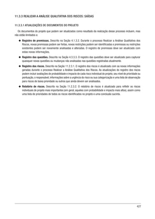 427
11.3.3 REALIZAR A ANÁLISE QUALITATIVA DOS RISCOS: SAÍDAS
11.3.3.1 ATUALIZAÇÕES DE DOCUMENTOS DO PROJETO
Os documentos do projeto que podem ser atualizados como resultado da realização desse processo incluem, mas
não estão limitados a:
u
u Registro de premissas. Descrito na Seção 4.1.3.2. Durante o processo Realizar a Análise Qualitativa dos
Riscos, novas premissas podem ser feitas, novas restrições podem ser identificadas e premissas ou restrições
existentes podem ser novamente analisadas e alteradas. O registro de premissas deve ser atualizado com
estas novas informações.
u
u Registro das questões. Descrito na Seção 4.3.3.3. O registro das questões deve ser atualizado para capturar
quaisquer novas questões ou mudanças não analisadas nas questões registradas atualmente.
u
u Registro dos riscos. Descrito na Seção 11.2.3.1. O registro dos riscos é atualizado com as novas informações
geradas durante o processo Realizar a Análise Qualitativa dos Riscos. As atualizações do registro dos riscos
podem incluir avaliações de probabilidade e impacto de cada risco individual do projeto,seu nível de prioridade ou
pontuação, o responsável, informações sobre a urgência do risco ou sua categorização e uma lista de observação
para riscos de baixa prioridade ou outros que ainda devem ser analisados.
u
u Relatório de riscos. Descrito na Seção 11.2.3.2. O relatório de riscos é atualizado para refletir os riscos
individuais de projeto mais importantes (em geral, aqueles com probabilidade e impacto mais altos), assim como
uma lista de prioridades de todos os riscos identificados no projeto e uma conclusão sucinta.
 