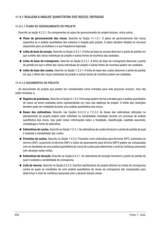 430 Parte 1 - Guia
11.4.1 REALIZAR A ANÁLISE QUANTITATIVA DOS RISCOS: ENTRADAS
11.4.1.1 PLANO DE GERENCIAMENTO DO PROJETO
Descrito na seção 4.2.3.1. Os componentes do plano de gerenciamento do projeto incluem, entre outros:
u
u Plano de gerenciamento dos riscos. Descrito na Seção 11.1.3.1. O plano de gerenciamento dos riscos
especifica se a análise quantitativa dos mesmos é exigida pelo projeto. O plano também detalha os recursos
disponíveis para as análises e a sua frequência esperada.
u
u Linha de base do escopo. Descrito na Seção 5.4.3.1.A linha de base do escopo descreve o ponto de partida em
que o efeito dos riscos individuais do projeto e outras fontes de incerteza são avaliados.
u
u Linha de base do cronograma. Descrito na Seção 6.5.3.1. A linha de base do cronograma descreve o ponto
de partida em que o efeito dos riscos individuais do projeto e outras fontes de incerteza podem ser avaliados.
u
u Linha de base dos custos. Descrito na Seção 7.3.3.1. A linha de base dos custos descreve o ponto de partida
em que o efeito dos riscos individuais do projeto e outras fontes de incerteza podem ser avaliados.
11.4.1.2 DOCUMENTOS DO PROJETO
Os documentos do projeto que podem ser considerados como entradas para este processo incluem, mas não
estão limitados a:
u
u Registro de premissas. Descrito na Seção 4.1.3.2.Premissas podem formar entradas para a análise quantitativa
de riscos se forem avaliadas como representando um risco aos objetivos do projeto. O efeito das restrições
também pode ser modelado durante uma análise quantitativa dos riscos.
u
u Bases das estimativas. Descrito nas Seções 6.4.3.2 e 7.2.3.2. As bases das estimativas utilizadas no
planejamento do projeto podem estar refletidas na variabilidade modelada durante um processo de análise
quantitativa dos riscos. Isso pode incluir informações sobre a finalidade, classificação, exatidão assumida,
metodologia e fonte da estimativa.
u
u Estimativas de custos. Descrito na Seção 7.2.3.1.As estimativas de custos fornecem o ponto de partida do qual
é avaliada a variabilidade dos custos.
u
u Previsões de custos. Descrito na Seção 7.4.3.2. Previsões como estimativa para terminar (EPT), estimativa no
término (ENT), orçamento no término (ONT) e índice de desempenho para término (IDPT) podem ser comparadas
com os resultados de uma análise quantitativa de riscos de custos para determinar o nível de confiança associado
com alcançar essas metas.
u
u Estimativas de duração. Descrito na Seção 6.4.3.1. As estimativas de duração fornecem o ponto de partida do
qual é avaliada a variabilidade do cronograma.
u
u Lista de marcos. Descrito na Seção 6.2.3.3. Eventos significativos do projeto definem as metas de cronograma
contra as quais os resultados de uma análise quantitativa de riscos de cronograma são comparados para
determinar o nível de confiança associado com o alcance dessas metas.
 