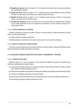 431
u
u Requisitos de recursos. Descrito na Seção 9.2.3.1. Os requisitos de recursos fornecem um ponto de partida do
qual a variabilidade é avaliada.
u
u Registro dos riscos. Descrito na Seção 11.2.3.1. O registro dos riscos contém detalhes dos riscos individuais
do projeto a serem usados como entradas para a análise quantitativa dos riscos.
u
u Relatório de riscos. Descrito na Seção 11.2.3.2. O relatório de riscos descreve as fontes do risco geral do
projeto e o status atual do risco geral do projeto.
u
u Previsões do cronograma. Descrito na Seção 6.6.3.2. As previsões podem ser comparadas aos resultados
de uma análise quantitativa do risco de cronograma para determinar o nível de confiança associado com o
alcance dessas metas.
11.4.1.3 FATORES AMBIENTAIS DA EMPRESA
Os fatores ambientais da empresa que podem influenciar o processo Realizar a Análise Quantitativa dos Riscos
incluem, mas não estão limitados a:
u
u Estudos setoriais de projetos semelhantes, e
u
u Material publicado, incluindo bancos de dados comerciais sobre riscos ou listas de verificação.
11.4.1.4 ATIVOS DE PROCESSOS ORGANIZACIONAIS
Os ativos de processos organizacionais que podem influenciar o processo Realizar a Análise Quantitativa dos Riscos
incluem informações de projetos semelhantes já concluídos.
11.4.2 REALIZAR A ANÁLISE QUANTITATIVA DOS RISCOS: FERRAMENTAS E TÉCNICAS
11.4.2.1 OPINIÃO ESPECIALIZADA
Descrito na Seção 4.1.2.1. Deve-se considerar o uso da expertise de indivíduos ou grupos com conhecimento ou
treinamento especializados nos seguintes tópicos:
u
u Tradução das informações sobre riscos individuais do projeto e outras fontes de incerteza em dados numéricos
para o modelo de análise quantitativa dos riscos,
u
u Seleção da representação mais apropriada de incerteza para modelar riscos específicos ou outras fontes de incerteza,
u
u Técnicas de modelagem apropriadas ao contexto do projeto,
u
u Identificação de quais ferramentas seriam mais apropriadas para as técnicas de modelagem selecionadas, e
u
u Interpretação das saídas da análise quantitativa dos riscos.
 