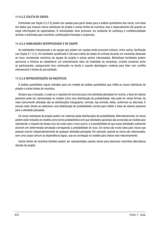 432 Parte 1 - Guia
11.4.2.2 COLETA DE DADOS
Entrevistas (ver Seção 5.2.2.2) podem ser usadas para gerar dados para a análise quantitativa dos riscos, com base
em dados que incluem riscos individuais do projeto e outras fontes de incerteza. Isso é especialmente útil quando se
exige informações de especialistas. O entrevistador deve promover um ambiente de confiança e confidencialidade
durante a entrevista para incentivar contribuições honestas e imparciais.
11.4.2.3 HABILIDADES INTERPESSOAIS E DE EQUIPE
As habilidades interpessoais e de equipe que podem ser usadas neste processo incluem, entre outras, facilitação
(ver Seção 4.1.2.3). Um facilitador qualificado é útil para coleta de dados de entrada durante um workshop dedicado
ao risco, envolvendo membros da equipe do projeto e outras partes interessadas. Workshops facilitados podem
aprimorar a eficácia ao estabelecer um entendimento claro da finalidade do workshop, criando consenso entre
os participantes, assegurando foco continuado na tarefa e usando abordagens criativas para lidar com conflito
interpessoal e fontes de parcialidade.
11.4.2.4 REPRESENTAÇÕES DA INCERTEZA
A análise quantitativa requer entradas para um modelo de análise quantitativa que reflita os riscos individuais do
projeto e outras fontes de incerteza.
Sempre que a duração, o custo ou o requisito de recursos para uma atividade planejada for incerta, a faixa de valores
possíveis pode ser representada no modelo como uma distribuição de probabilidade. Isso pode ter várias formas. As
mais comumente utilizadas são as distribuições triangulares, normais, log-normais, betas, uniformes ou discretas. É
preciso estar atento ao selecionar uma distribuição de probabilidade correta para refletir a faixa de valores possíveis
para a atividade planejada.
Os riscos individuais do projeto podem ser cobertos pelas distribuições de probabilidade. Alternativamente, os riscos
podem estar incluídos no modelo como ramos probabilísticos em que atividades opcionais são acrescidas ao modelo para
representar o impacto do tempo e/ou do custo caso o risco ocorra, e a possibilidade de que essas atividades realmente
ocorram em determinada simulação corresponda à probabilidade do risco. Os ramos são muito úteis para riscos que
possam ocorrer independentemente de qualquer atividade planejada. Por exemplo, quando os riscos são relacionados,
com uma causa comum ou dependência lógica, usa-se correlação no modelo para indicar este relacionamento.
Outras fontes de incerteza também podem ser representadas usando ramos para descrever caminhos alternativos
através do projeto.
 
