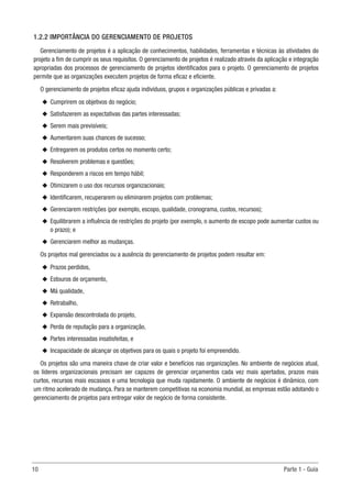 10	 Parte 1 - Guia
1.2.2 IMPORTÂNCIA DO GERENCIAMENTO DE PROJETOS
Gerenciamento de projetos é a aplicação de conhecimentos, habilidades, ferramentas e técnicas às atividades do
projeto a fim de cumprir os seus requisitos. O gerenciamento de projetos é realizado através da aplicação e integração
apropriadas dos processos de gerenciamento de projetos identificados para o projeto. O gerenciamento de projetos
permite que as organizações executem projetos de forma eficaz e eficiente.
O gerenciamento de projetos eficaz ajuda indivíduos, grupos e organizações públicas e privadas a:
u
u Cumprirem os objetivos do negócio;
u
u Satisfazerem as expectativas das partes interessadas;
u
u Serem mais previsíveis;
u
u Aumentarem suas chances de sucesso;
u
u Entregarem os produtos certos no momento certo;
u
u Resolverem problemas e questões;
u
u Responderem a riscos em tempo hábil;
u
u Otimizarem o uso dos recursos organizacionais;
u
u Identificarem, recuperarem ou eliminarem projetos com problemas;
u
u Gerenciarem restrições (por exemplo, escopo, qualidade, cronograma, custos, recursos);
u
u Equilibrarem a influência de restrições do projeto (por exemplo, o aumento de escopo pode aumentar custos ou
o prazo); e
u
u Gerenciarem melhor as mudanças.
Os projetos mal gerenciados ou a ausência do gerenciamento de projetos podem resultar em:
u
u Prazos perdidos,
u
u Estouros de orçamento,
u
u Má qualidade,
u
u Retrabalho,
u
u Expansão descontrolada do projeto,
u
u Perda de reputação para a organização,
u
u Partes interessadas insatisfeitas, e
u
u Incapacidade de alcançar os objetivos para os quais o projeto foi empreendido.
Os projetos são uma maneira chave de criar valor e benefícios nas organizações. No ambiente de negócios atual,
os líderes organizacionais precisam ser capazes de gerenciar orçamentos cada vez mais apertados, prazos mais
curtos, recursos mais escassos e uma tecnologia que muda rapidamente. O ambiente de negócios é dinâmico, com
um ritmo acelerado de mudança. Para se manterem competitivas na economia mundial, as empresas estão adotando o
gerenciamento de projetos para entregar valor de negócio de forma consistente.
 