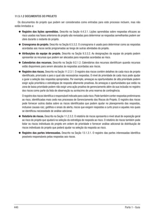 440 Parte 1 - Guia
11.5.1.2 DOCUMENTOS DO PROJETO
Os documentos do projeto que podem ser considerados como entradas para este processo incluem, mas não
estão limitados a:
u
u Registro das lições aprendidas. Descrito na Seção 4.4.3.1. Lições aprendidas sobre respostas eficazes ao
risco usadas nas fases anteriores do projeto são revisadas para determinar se respostas semelhantes podem ser
úteis durante o restante do projeto.
u
u Cronograma do projeto. Descrito na Seção 6.5.3.2. O cronograma é usado para determinar como as respostas
acordadas aos riscos serão programadas ao longo de outras atividades do projeto.
u
u Atribuições da equipe do projeto. Descrito na Seção 9.3.3.2. As designações da equipe do projeto podem
apresentar os recursos que podem ser alocados para respostas acordadas ao risco.
u
u Calendários dos recursos. Descrito na Seção 9.2.1.2. Calendários dos recursos identificam quando recursos
estão disponíveis para serem alocados às respostas acordadas aos riscos.
u
u Registro dos riscos. Descrito na Seção 11.2.3.1. O registro dos riscos contém detalhes de cada risco de projeto
identificado, priorizado e para o qual são necessárias respostas. O nível de prioridade de cada risco pode ajudar
a guiar a seleção das respostas apropriadas. Por exemplo, ameaças ou oportunidades de alta prioridade podem
exigir ação prioritária e estratégias de resposta altamente proativas. As ameaças e oportunidades que estão na
zona de baixa prioridade podem não exigir uma ação proativa de gerenciamento além da sua inclusão no registro
dos riscos como parte da lista de observação ou acréscimo de uma reserva de contingência.
Oregistrodosriscosidentificaoresponsávelindicadoparacadarisco.Podetambémconterrespostaspreliminares
ao risco, identificadas mais cedo nos processos de Gerenciamento dos Riscos do Projeto. O registro dos riscos
pode fornecer outros dados sobre os riscos identificados que podem ajudar no planejamento das respostas,
inclusive causas-raiz, gatilhos e sinais de alerta, riscos que exigem respostas a curto prazo e aqueles nos quais
se identificou necessidade de análise adicional.
u
u Relatório de riscos. Descrito na Seção 11.2.3.2. O relatório de riscos apresenta o nível atual de exposição geral
ao risco do projeto que ajudará na seleção da estratégia de resposta ao risco. O relatório de riscos também pode
listar os riscos individuais do projeto em ordem de prioridade e fornecer análise adicional da distribuição de
riscos individuais do projeto que poderá ajudar na seleção da resposta ao risco.
u
u Registro das partes interessadas. Descrito na Seção 13.1.3.1. O registro das partes interessadas identifica
possíveis responsáveis pelas respostas aos riscos.
 