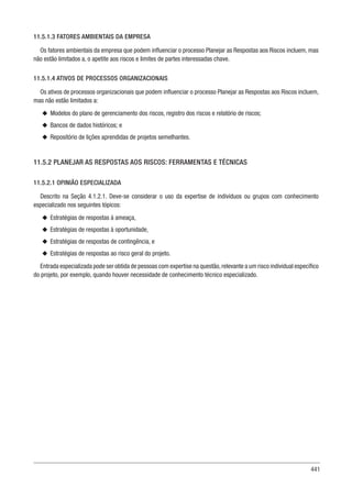 441
11.5.1.3 FATORES AMBIENTAIS DA EMPRESA
Os fatores ambientais da empresa que podem influenciar o processo Planejar as Respostas aos Riscos incluem, mas
não estão limitados a, o apetite aos riscos e limites de partes interessadas chave.
11.5.1.4 ATIVOS DE PROCESSOS ORGANIZACIONAIS
Os ativos de processos organizacionais que podem influenciar o processo Planejar as Respostas aos Riscos incluem,
mas não estão limitados a:
u
u Modelos do plano de gerenciamento dos riscos, registro dos riscos e relatório de riscos;
u
u Bancos de dados históricos; e
u
u Repositório de lições aprendidas de projetos semelhantes.
11.5.2 PLANEJAR AS RESPOSTAS AOS RISCOS: FERRAMENTAS E TÉCNICAS
11.5.2.1 OPINIÃO ESPECIALIZADA
Descrito na Seção 4.1.2.1. Deve-se considerar o uso da expertise de indivíduos ou grupos com conhecimento
especializado nos seguintes tópicos:
u
u Estratégias de respostas à ameaça,
u
u Estratégias de respostas à oportunidade,
u
u Estratégias de respostas de contingência, e
u
u Estratégias de respostas ao risco geral do projeto.
Entrada especializada pode ser obtida de pessoas com expertise na questão,relevante a um risco individual específico
do projeto, por exemplo, quando houver necessidade de conhecimento técnico especializado.
 