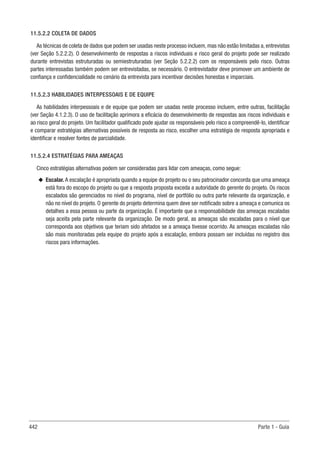442 Parte 1 - Guia
11.5.2.2 COLETA DE DADOS
As técnicas de coleta de dados que podem ser usadas neste processo incluem, mas não estão limitadas a, entrevistas
(ver Seção 5.2.2.2). O desenvolvimento de respostas a riscos individuais e risco geral do projeto pode ser realizado
durante entrevistas estruturadas ou semiestruturadas (ver Seção 5.2.2.2) com os responsáveis pelo risco. Outras
partes interessadas também podem ser entrevistadas, se necessário. O entrevistador deve promover um ambiente de
confiança e confidencialidade no cenário da entrevista para incentivar decisões honestas e imparciais.
11.5.2.3 HABILIDADES INTERPESSOAIS E DE EQUIPE
As habilidades interpessoais e de equipe que podem ser usadas neste processo incluem, entre outras, facilitação
(ver Seção 4.1.2.3). O uso de facilitação aprimora a eficácia do desenvolvimento de respostas aos riscos individuais e
ao risco geral do projeto. Um facilitador qualificado pode ajudar os responsáveis pelo risco a compreendê-lo, identificar
e comparar estratégias alternativas possíveis de resposta ao risco, escolher uma estratégia de resposta apropriada e
identificar e resolver fontes de parcialidade.
11.5.2.4 ESTRATÉGIAS PARA AMEAÇAS
Cinco estratégias alternativas podem ser consideradas para lidar com ameaças, como segue:
u
u Escalar. A escalação é apropriada quando a equipe do projeto ou o seu patrocinador concorda que uma ameaça
está fora do escopo do projeto ou que a resposta proposta exceda a autoridade do gerente do projeto. Os riscos
escalados são gerenciados no nível do programa, nível de portfólio ou outra parte relevante da organização, e
não no nível do projeto. O gerente do projeto determina quem deve ser notificado sobre a ameaça e comunica os
detalhes a essa pessoa ou parte da organização. É importante que a responsabilidade das ameaças escaladas
seja aceita pela parte relevante da organização. De modo geral, as ameaças são escaladas para o nível que
corresponda aos objetivos que teriam sido afetados se a ameaça tivesse ocorrido. As ameaças escaladas não
são mais monitoradas pela equipe do projeto após a escalação, embora possam ser incluídas no registro dos
riscos para informações.
 