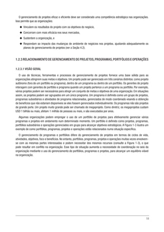 11
O gerenciamento de projetos eficaz e eficiente deve ser considerado uma competência estratégica nas organizações.
Isso permite que as organizações:
u
u Vinculem os resultados do projeto com os objetivos do negócio,
u
u Concorram com mais eficácia nos seus mercados,
u
u Sustentem a organização, e
u
u Respondam ao impacto das mudanças de ambiente de negócios nos projetos, ajustando adequadamente os
planos de gerenciamento de projetos (ver a Seção 4.2).
1.2.3 RELACIONAMENTO DE GERENCIAMENTO DE PROJETOS,PROGRAMAS,PORTFÓLIOS E OPERAÇÕES
1.2.3.1 VISÃO GERAL
O uso de técnicas, ferramentas e processos de gerenciamento de projetos fornece uma base sólida para as
organizações atingirem suas metas e objetivos. Um projeto pode ser gerenciado em três cenários distintos: como projeto
autônomo (fora de um portfólio ou programa), dentro de um programa ou dentro de um portfólio. Os gerentes de projeto
interagem com gerentes de portfólio e programa quando um projeto pertence a um programa ou portfólio. Por exemplo,
vários projetos podem ser necessários para atingir um conjunto de metas e objetivos de uma organização. Em situações
assim, os projetos podem ser agrupados em um único programa. Um programa é definido como um grupo de projetos,
programas subsidiários e atividades de programa relacionados, gerenciados de modo coordenado visando a obtenção
de benefícios que não estariam disponíveis se eles fossem gerenciados individualmente. Os programas não são projetos
de grande porte. Um projeto muito grande pode ser chamado de megaprojeto. Como diretriz, os megaprojetos custam
USD 1 bilhão ou mais, afetam 1 milhão de pessoas ou mais, e são executados por anos.
Algumas organizações podem empregar o uso de um portfólio de projetos para efetivamente gerenciar vários
programas e projetos em andamento num determinado momento. Um portfólio é definido como projetos, programas,
portfólios subsidiários e operações gerenciados em grupo para alcançar objetivos estratégicos. A Figura 1-3 ilustra um
exemplo de como portfólios, programas, projetos e operações estão relacionados numa situação específica.
O gerenciamento de programas e portfólios difere do gerenciamento de projetos em termos de ciclos de vida,
atividades, objetivos, foco e benefícios. No entanto, portfólios, programas, projetos e operações muitas vezes envolvem-
se com as mesmas partes interessadas e podem necessitar dos mesmos recursos (consulte a Figura 1-3), o que
pode resultar em conflito na organização. Esse tipo de situação aumenta a necessidade de coordenação no seio da
organização mediante o uso do gerenciamento de portfólios, programas e projetos, para alcançar um equilíbrio viável
na organização.
 