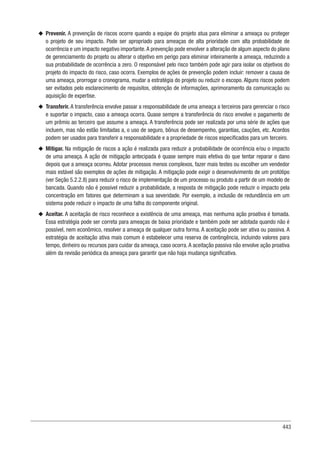 443
u
u Prevenir. A prevenção de riscos ocorre quando a equipe do projeto atua para eliminar a ameaça ou proteger
o projeto de seu impacto. Pode ser apropriado para ameaças de alta prioridade com alta probabilidade de
ocorrência e um impacto negativo importante.A prevenção pode envolver a alteração de algum aspecto do plano
de gerenciamento do projeto ou alterar o objetivo em perigo para eliminar inteiramente a ameaça, reduzindo a
sua probabilidade de ocorrência a zero. O responsável pelo risco também pode agir para isolar os objetivos do
projeto do impacto do risco, caso ocorra. Exemplos de ações de prevenção podem incluir: remover a causa de
uma ameaça, prorrogar o cronograma, mudar a estratégia do projeto ou reduzir o escopo. Alguns riscos podem
ser evitados pelo esclarecimento de requisitos, obtenção de informações, aprimoramento da comunicação ou
aquisição de expertise.
u
u Transferir. A transferência envolve passar a responsabilidade de uma ameaça a terceiros para gerenciar o risco
e suportar o impacto, caso a ameaça ocorra. Quase sempre a transferência do risco envolve o pagamento de
um prêmio ao terceiro que assume a ameaça. A transferência pode ser realizada por uma série de ações que
incluem, mas não estão limitadas a, o uso de seguro, bônus de desempenho, garantias, cauções, etc. Acordos
podem ser usados para transferir a responsabilidade e a propriedade de riscos especificados para um terceiro.
u
u Mitigar. Na mitigação de riscos a ação é realizada para reduzir a probabilidade de ocorrência e/ou o impacto
de uma ameaça. A ação de mitigação antecipada é quase sempre mais efetiva do que tentar reparar o dano
depois que a ameaça ocorreu. Adotar processos menos complexos, fazer mais testes ou escolher um vendedor
mais estável são exemplos de ações de mitigação. A mitigação pode exigir o desenvolvimento de um protótipo
(ver Seção 5.2.2.8) para reduzir o risco de implementação de um processo ou produto a partir de um modelo de
bancada. Quando não é possível reduzir a probabilidade, a resposta de mitigação pode reduzir o impacto pela
concentração em fatores que determinam a sua severidade. Por exemplo, a inclusão de redundância em um
sistema pode reduzir o impacto de uma falha do componente original.
u
u Aceitar. A aceitação de risco reconhece a existência de uma ameaça, mas nenhuma ação proativa é tomada.
Essa estratégia pode ser correta para ameaças de baixa prioridade e também pode ser adotada quando não é
possível, nem econômico, resolver a ameaça de qualquer outra forma. A aceitação pode ser ativa ou passiva. A
estratégia de aceitação ativa mais comum é estabelecer uma reserva de contingência, incluindo valores para
tempo, dinheiro ou recursos para cuidar da ameaça, caso ocorra. A aceitação passiva não envolve ação proativa
além da revisão periódica da ameaça para garantir que não haja mudança significativa.
 