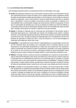 444 Parte 1 - Guia
11.5.2.5 ESTRATÉGIAS PARA OPORTUNIDADES
Cinco estratégias alternativas podem ser consideradas para lidar com oportunidades, como segue:
u
u Escalar.Esta estratégia de resposta ao risco é correta quando a equipe do projeto ou o seu patrocinador concorda
que a oportunidade está fora do escopo do projeto ou que a resposta proposta excede a autoridade do gerente
do projeto. As oportunidades escaladas são gerenciadas no nível do programa, nível de portfólio ou outra parte
relevante da organização, e não no nível do projeto. O gerente do projeto determina quem deve ser notificado
sobre a oportunidade e comunica os detalhes a essa pessoa ou parte da organização. É importante que a
responsabilidade sobre as oportunidades escaladas seja aceita pela parte relevante da organização. De modo
geral, as oportunidades são escaladas para o nível que corresponda aos objetivos que teriam sido afetados se
a oportunidade tivesse ocorrido. As oportunidades escaladas não são mais monitoradas pela equipe do projeto
após a escalação, embora possam ser incluídas no registro dos riscos para informação.
u
u Explorar. A estratégia de exploração pode ser selecionada para oportunidades de alta prioridade, quando a
organização deseja garantir que a oportunidade seja realizada. Esta estratégia procura capturar o benefício
associado a uma oportunidade específica garantindo que definitivamente aconteça, aumentando a probabilidade
de ocorrência para 100%. Exemplos de respostas de exploração podem incluir a designação dos recursos mais
talentosos da organização ao projeto para reduzir o prazo de conclusão ou o uso de novas tecnologias ou
atualizações de tecnologia para reduzir custo e prazo.
u
u Compartilhar. O compartilhamento envolve transferir a responsabilidade por uma oportunidade a terceiro para
que este compartilhe alguns dos benefícios, caso a oportunidade ocorra. É importante selecionar um novo
responsável por uma oportunidade compartilhada com cuidado, para que ele possa estar mais capacitados a
capturar a oportunidade, para o benefício do projeto. Frequentemente, compartilhar o risco envolve o pagamento
de um prêmio de risco ao terceiro que assume a oportunidade. Exemplos de ações compartilhadas incluem
estabelecer parcerias, equipes, empresas de propósito específico ou joint-ventures para compartilhar o risco.
u
u Melhorar. A estratégia melhorar é usada para aumentar a probabilidade e/ou o impacto de uma oportunidade. A
ação de melhoramento antecipada é quase sempre mais efetiva do que tentar aprimorar o benefício, depois que
a oportunidade ocorreu. A probabilidade de ocorrência de uma oportunidade pode ser aumentada, se a atenção
se concentrar sobre as suas causas. Quando não é possível aumentar a probabilidade, a resposta de melhoria
pode aumentar o impacto visando os fatores que determinam o tamanho do benefício em potencial. Exemplos
de melhoria de oportunidades incluem o acréscimo de mais recursos a uma atividade para terminar mais cedo.
u
u Aceitar. A aceitação de uma oportunidade reconhece a sua existência, mas nenhuma ação proativa é tomada.
Essa estratégia pode ser apropriada para oportunidades de baixa prioridade e também pode ser adotada quando
não é possível, nem econômico, resolver uma oportunidade de qualquer outra forma. A aceitação pode ser ativa
ou passiva. A estratégia de aceitação ativa mais comum é estabelecer uma reserva de contingência, incluindo
valores para tempo, dinheiro ou recursos para aproveitar a oportunidade, caso ocorra. A aceitação passiva não
envolve ação proativa além da revisão periódica da oportunidade para garantir que não haja mudança significativa.
 