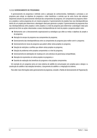 14	 Parte 1 - Guia
1.2.3.2 GERENCIAMENTO DE PROGRAMAS
O gerenciamento de programas é definido como a aplicação de conhecimentos, habilidades e princípios a um
programa para atingir os objetivos do programa e obter benefícios e controle que de outra forma não estariam
disponíveis através do gerenciamento individual dos componentes do programa. Um componente do programa refere-
se a projetos e outros programas de um mesmo programa. O gerenciamento de projetos foca nas interdependências
dentro de um projeto para determinar a abordagem ideal para gerenciar o projeto. O gerenciamento de programas foca
nas interdependências entre projetos e entre projetos e o nível do programa para determinar a abordagem ideal para
gerenciá-los Entre as ações relacionadas a essas interdependências de nível de projeto e programa podem estar:
u
u Alinhamento com o direcionamento organizacional ou estratégico que afete as metas e objetivos do projeto e
do programa;
u
u Alocação do escopo do programa nos componentes do programa;
u
u Gerenciamento das interdependências entre os componentes do programa para melhor servir o programa;
u
u Gerenciamento de riscos do programa que podem afetar vários projetos no programa;
u
u Solução de restrições e conflitos que afetem vários projetos no programa;
u
u Solução de problemas entre projetos componentes e o nível do programa;
u
u Gerenciamento de solicitações de mudança em uma estrutura de governança compartilhada;
u
u Alocação de orçamentos em vários projetos no programa; e
u
u Garantia de realização dos benefícios do programa e dos projetos componentes.
Um exemplo de um programa seria um novo sistema de satélite de comunicação com projetos para o design e a
construção do satélite e das estações terrestres, o lançamento do satélite e a integração do sistema.
Para obter mais informações sobre gerenciamento de programas,consulte o Padrão de Gerenciamento de Programas [3].
 