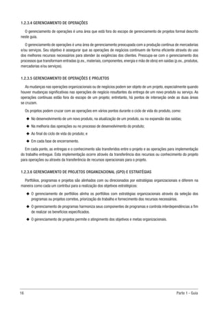 16	 Parte 1 - Guia
1.2.3.4 GERENCIAMENTO DE OPERAÇÕES
O gerenciamento de operações é uma área que está fora do escopo de gerenciamento de projetos formal descrito
neste guia.
O gerenciamento de operações é uma área de gerenciamento preocupada com a produção contínua de mercadorias
e/ou serviços. Seu objetivo é assegurar que as operações de negócios continuem de forma eficiente através do uso
dos melhores recursos necessários para atender às exigências dos clientes. Preocupa-se com o gerenciamento dos
processos que transformam entradas (p.ex., materiais, componentes, energia e mão de obra) em saídas (p.ex., produtos,
mercadorias e/ou serviços).
1.2.3.5 GERENCIAMENTO DE OPERAÇÕES E PROJETOS
As mudanças nas operações organizacionais ou de negócios podem ser objeto de um projeto, especialmente quando
houver mudanças significativas nas operações de negócio resultantes da entrega de um novo produto ou serviço. As
operações contínuas estão fora do escopo de um projeto; entretanto, há pontos de interseção onde as duas áreas
se cruzam.
Os projetos podem cruzar com as operações em vários pontos durante o ciclo de vida do produto, como:
u
u No desenvolvimento de um novo produto, na atualização de um produto, ou na expansão das saídas;
u
u Na melhoria das operações ou no processo de desenvolvimento do produto;
u
u Ao final do ciclo de vida do produto; e
u
u Em cada fase de encerramento.
Em cada ponto, as entregas e o conhecimento são transferidos entre o projeto e as operações para implementação
do trabalho entregue. Esta implementação ocorre através da transferência dos recursos ou conhecimento do projeto
para operações ou através da transferência de recursos operacionais para o projeto.
1.2.3.6 GERENCIAMENTO DE PROJETOS ORGANIZACIONAL (GPO) E ESTRATÉGIAS
Portfólios, programas e projetos são alinhados com ou direcionados por estratégias organizacionais e diferem na
maneira como cada um contribui para a realização dos objetivos estratégicos:
u
u O gerenciamento de portfólios alinha os portfólios com estratégias organizacionais através da seleção dos
programas ou projetos corretos, priorização do trabalho e fornecimento dos recursos necessários.
u
u O gerenciamento de programas harmoniza seus componentes de programas e controla interdependências a fim
de realizar os benefícios especificados.
u
u O gerenciamento de projetos permite o atingimento dos objetivos e metas organizacionais.
 