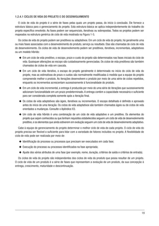 19
1.2.4.1 CICLOS DE VIDA DO PROJETO E DO DESENVOLVIMENTO
O ciclo de vida do projeto é a série de fases pelas quais um projeto passa, do início à conclusão. Ele fornece a
estrutura básica para o gerenciamento do projeto. Esta estrutura básica se aplica independentemente do trabalho do
projeto específico envolvido. As fases podem ser sequenciais, iterativas ou sobrepostas. Todos os projetos podem ser
mapeados na estrutura genérica de ciclo de vida mostrada na Figura 1-5.
Os ciclos de vida do projeto podem ser preditivos ou adaptativos. Em um ciclo de vida do projeto, há geralmente uma
ou mais fases associadas com o desenvolvimento do produto, serviço ou resultado. Elas são chamadas de ciclo de vida
de desenvolvimento. Os ciclos de vida de desenvolvimento podem ser preditivos, iterativos, incrementais, adaptativos
ou um modelo híbrido:
u
u Em um ciclo de vida preditivo, o escopo, prazo e custo do projeto são determinados nas fases iniciais do ciclo de
vida. Quaisquer alterações ao escopo são cuidadosamente gerenciadas. Os ciclos de vida preditivos são também
chamados de ciclos de vida em cascata.
u
u Em um ciclo de vida iterativo, o escopo do projeto geralmente é determinado no início do ciclo de vida do
projeto, mas as estimativas de prazo e custos são normalmente modificadas à medida que a equipe do projeto
compreende melhor o produto. As iterações desenvolvem o produto por meio de uma série de ciclos repetidos,
enquanto os incrementos acrescentam sucessivamente à funcionalidade do produto.
u
u Em um ciclo de vida incremental, a entrega é produzida por meio de uma série de iterações que sucessivamente
adicionam funcionalidade em um prazo predeterminado.A entrega contém a capacidade necessária e suficiente
para ser considerada completa somente após a iteração final.
u
u Os ciclos de vida adaptativos são ágeis, iterativos ou incrementais. O escopo detalhado é definido e aprovado
antes do início de uma iteração. Os ciclos de vida adaptativos são também chamados ágeis ou de ciclos de vida
orientados a mudanças. Consulte o Apêndice X3.
u
u Um ciclo de vida híbrido é uma combinação de um ciclo de vida adaptativo e um preditivo. Os elementos do
projeto que sejam conhecidos ou que tenham requisitos estabelecidos seguem um ciclo de vida de desenvolvimento
preditivo,e os elementos que ainda estiverem em evolução seguem um ciclo de vida de desenvolvimento adaptativo.
Cabe à equipe de gerenciamento do projeto determinar o melhor ciclo de vida de cada projeto. O ciclo de vida do
projeto precisa ser flexível o suficiente para lidar com a variedade de fatores incluídos no projeto. A flexibilidade de
ciclo de vida pode ser realizada por meio de:
u
u Identificação do processo ou processos que precisam ser executados em cada fase;
u
u Execução do processo ou processos identificados na fase apropriada;
u
u Ajuste dos vários atributos de uma fase (por exemplo, nome, duração, critérios de saída e critérios de entrada).
Os ciclos de vida do projeto são independentes dos ciclos de vida do produto que possa resultar de um projeto.
O ciclo de vida de um produto é a série de fases que representam a evolução de um produto, da sua concepção à
entrega, crescimento, maturidade e descontinuação.
 
