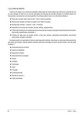 20	 Parte 1 - Guia
1.2.4.2 FASE DO PROJETO
A fase de um projeto é um conjunto de atividades relacionadas de maneira lógica que culmina na conclusão de uma
ou mais entregas. As fases de um ciclo de vida podem ser descritas por diversos atributos. Os atributos podem ser
mensuráveis e exclusivos de uma fase específica. Os atributos podem incluir, mas não estão limitadas a:
u
u Nome (por exemplo, fase A, fase B, fase 1, fase 2, fase de proposta);
u
u Número (por exemplo, três fases no projeto, cinco fases no projeto);
u
u Duração (por exemplo, 1 semana, 1 mês, 1 trimestre);
u
u Requisitos de recursos (por exemplo, pessoal, edifícios, equipamentos);
u
u Critériosdeentradaparaumprojetopassarparaessafase(porexemplo,aprovaçõesespecificadasdocumentadas,
documentos especificados concluídos); e
u
u Critérios de saída para um projeto concluir a fase (por exemplo, aprovações documentadas, documentos
preenchidos, entregas concluídas).
Os projetos podem ser separados em fases ou subcomponentes distintos.Essas fases ou subcomponentes geralmente
são nomes que indicam o tipo de trabalho realizado nessa fase. Exemplos de nomes de fase incluem, mas não estão
limitados a:
u
u Desenvolvimento do conceito;
u
u Estudo de viabilidade;
u
u Requisitos do cliente;
u
u Desenvolvimento da solução;
u
u Projeto;
u
u Protótipo;
u
u Construção;
u
u Teste;
u
u Transição;
u
u Comissionamento;
u
u Revisão de marcos; e
u
u Lições aprendidas
 