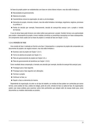 21
As fases do projeto podem ser estabelecidas com base em vários fatores incluem, mas não estão limitadas a:
u
u Necessidades de gerenciamento;
u
u Natureza do projeto;
u
u Características únicas da organização, do setor ou da tecnologia;
u
u Elementos do projeto, incluindo, incluem, mas não estão limitados a tecnologia, engenharia, negócios, processos
ou jurídicos; e
u
u Pontos de decisão (por exemplo, financiamento, decisão de avançar/não avançar com o projeto e revisão
de marcos).
O uso de várias fases pode fornecer uma visão melhor para gerenciar o projeto. Também fornece uma oportunidade
para avaliar o desempenho do projeto e tomar medidas corretivas ou preventivas necessárias em fases subsequentes.
Um componente-chave usado com as fases do projeto é a revisão de fase (ver Seção 1.2.4.3).
1.2.4.3 REVISÃO DE FASE
Uma revisão de fase é realizada ao final de uma fase. O desempenho e o progresso do projeto são comparados aos
documentos de projeto e de negócio incluem, mas não estão limitados a
u
u Business case do projeto (ver Seção 1.2.6.1);
u
u Termo de abertura do projeto (ver Seção 4.1);
u
u Plano de gerenciamento do projeto (ver Seção 4.2); e
u
u Plano de gerenciamento de benefícios (ver Seção 1.2.6.2).
Como resultado dessa comparação, é tomada uma decisão (por exemplo, decisão de avançar/não avançar) para:
u
u Prosseguir para a fase seguinte;
u
u Prosseguir para a fase seguinte com alterações;
u
u Terminar o projeto;
u
u Continuar na fase; ou
u
u Repetir a fase ou elementos da mesma.
Dependendo da organização, do setor ou do tipo de trabalho, as revisões de fase podem ser conhecidas por outros
termos, como análise de fase, análise de estágio, ponto de corte, entrada de fase ou saída de fase. As organizações
podem usar essas análises para examinar outros itens pertinentes que estejam além do escopo deste guia, como
documentos ou modelos relacionados ao produto.
 