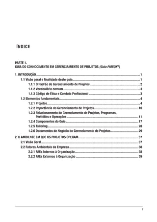 I
ÍNDICE
PARTE 1.
GUIA DO CONHOCIMENTO EM GERENCIAMIENTO DE PROJETOS (Guia PMBOK®
)
1. INTRODUÇÃO...............................................................................................................................1
1.1 Visão geral e finalidade deste guia...................................................................................1
1.1.1 O Padrão de Gerenciamento de Projetos..............................................................2
1.1.2 Vocabulário comum..............................................................................................3
1.1.3 Código de Ética e Conduta Profissional...............................................................3
1.2 Elementos fundamentais...................................................................................................4
1.2.1 Projetos..................................................................................................................4
1.2.2 Importância do Gerenciamento de Projetos.......................................................10
1.2.3 Relacionamento de Gerenciamento de Projetos, Programas,
Portfólios e Operações........................................................................................11
1.2.4 Componentes do Guia.........................................................................................17
1.2.5 Tailoring...............................................................................................................28
1.2.6 Documentos de Negócio do Gerenciamento de Projetos...................................29
2. O AMBIENTE EM QUE OS PROJETOS OPERAM..........................................................................37
2.1 Visão Geral.......................................................................................................................37
2.2 Fatores Ambientais da Empresa.....................................................................................38
2.2.1 FAEs Internos à Organização..............................................................................38
2.2.2 FAEs Externos à Organização.............................................................................39
 