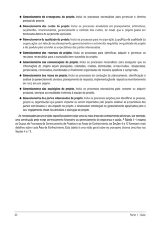 24	 Parte 1 - Guia
u
u Gerenciamento do cronograma do projeto. Inclui os processos necessários para gerenciar o término
pontual do projeto.
u
u Gerenciamento dos custos do projeto. Inclui os processos envolvidos em planejamento, estimativas,
orçamentos, financiamentos, gerenciamento e controle dos custos, de modo que o projeto possa ser
terminado dentro do orçamento aprovado.
u
u Gerenciamento da qualidade do projeto. Inclui os processos para incorporação da política de qualidade da
organização com relação ao planejamento, gerenciamento e controle dos requisitos de qualidade do projeto
e do produto para atender as expectativas das partes interessadas.
u
u Gerenciamento dos recursos do projeto. Inclui os processos para identificar, adquirir e gerenciar os
recursos necessários para a conclusão bem-sucedida do projeto.
u
u Gerenciamento das comunicações do projeto. Inclui os processos necessários para assegurar que as
informações do projeto sejam planejadas, coletadas, criadas, distribuídas, armazenadas, recuperadas,
gerenciadas, controladas, monitoradas e finalmente organizadas de maneira oportuna e apropriada.
u
u Gerenciamento dos riscos do projeto. Inclui os processos de condução de planejamento, identificação e
análise de gerenciamento de risco, planejamento de resposta, implementação de resposta e monitoramento
de risco em um projeto.
u
u Gerenciamento das aquisições do projeto. Inclui os processos necessários para comprar ou adquirir
produtos, serviços ou resultados externos à equipe do projeto.
u
u Gerenciamento das partes interessadas do projeto. Inclui os processos exigidos para identificar as pessoas,
grupos ou organizações que podem impactar ou serem impactados pelo projeto, analisar as expectativas das
partes interessadas e seu impacto no projeto, e desenvolver estratégias de gerenciamento apropriadas para o
seu engajamento eficaz nas decisões e execução do projeto.
As necessidades de um projeto específico podem exigir uma ou mais áreas de conhecimento adicionais, por exemplo,
uma construção pode exigir gerenciamento financeiro ou gerenciamento de segurança e saúde. A Tabela 1-4 mapeia
os Grupos de Processos de Gerenciamento de Projetos e as Áreas de Conhecimento. As Seções 4 a 13 fornecem mais
detalhes sobre cada Área de Conhecimento. Esta tabela é uma visão geral sobre os processos básicos descritos nas
Seções 4 a 13.
 