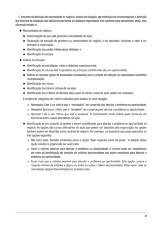 31
O processo de definição da necessidade do negócio,análise da situação,apresentação de recomendações e definição
dos critérios de avaliação são aplicáveis a projetos de qualquer organização. Um business case documenta, inclui, mas
não está limitado a:
u
u Necessidades de negócio:
n
n Determinação do que está gerando a necessidade de ação;
n
n Declaração da situação do problema ou oportunidade de negócio a ser abordado, incluindo o valor a ser
entregue à organização;
n
n Identificação das partes interessadas afetadas; e
n
n Identificação do escopo.
u
u Análise da situação:
n
n Identificação de estratégias, metas e objetivos organizacionais;
n
n Identificação de causas-raiz do problema ou principais contribuintes de uma oportunidade;
n
n Análise de lacunas (gaps) de capacidade necessárias para o projeto em relação às capacidades existentes
na organização;
n
n Identificação dos riscos;
n
n Identificação dos fatores críticos de sucesso;
n
n Identificação dos critérios de decisão pelos quais os vários cursos de ação podem ser avaliados;
Exemplos de categorias de critérios utilizadas para análise de uma situação:
m
m Necessário. Este é um critério que é “necessário” ser cumprido para abordar o problema ou oportunidade.
m
m Desejável. Este é um critério que é “desejável” ser cumprido para abordar o problema ou oportunidade.
m
m Opcional. Este é um critério que não é essencial. O cumprimento deste critério pode tornar-se um
diferencial entre cursos alternativos de ação.
n
n Identificação de um conjunto de opções a serem consideradas para abordar o problema ou oportunidade de
negócio. As opções são cursos alternativos de ação que podem ser adotados pela organização. As opções
também podem ser descritas como cenários de negócio. Por exemplo, um business case pode apresentar as
três opções seguintes:
m
m Não fazer nada. Também conhecida como a opção “fazer negócios como de praxe”. A seleção dessa
opção resulta no projeto não ser autorizado.
m
m Fazer o mínimo possível para abordar o problema ou oportunidade. O mínimo pode ser estabelecido
por meio da identificação do conjunto de critérios documentados que sejam essenciais para abordar o
problema ou oportunidade.
m
m Fazer mais que o mínimo possível para abordar o problema ou oportunidade. Esta opção cumpre o
conjunto mínimo de critérios e alguns ou todos os outros critérios documentados. Pode haver mais de
uma dessas opções documentadas no business case.
 