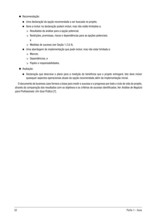 32	 Parte 1 - Guia
u
u Recomendação:
n
n Uma declaração da opção recomendada a ser buscada no projeto;
n
n Itens a incluir na declaração podem incluir, mas não estão limitados a:
m
m Resultados da análise para a opção potencial;
m
m Restrições, premissas, riscos e dependências para as opções potenciais;
e
m
m Medidas de sucesso (ver Seção 1.2.6.4).
n
n Uma abordagem de implementação que pode incluir, mas não estar limitada a:
m
m Marcos;
m
m Dependências; e
m
m Papéis e responsabilidades.
u
u Avaliação:
n
n Declaração que descreve o plano para a medição de benefícios que o projeto entregará. Isto deve incluir
quaisquer aspectos operacionais atuais da opção recomendada além da implementação inicial.
O documento de business case fornece a base para medir o sucesso e o progresso por todo o ciclo de vida do projeto,
através da comparação dos resultados com os objetivos e os critérios de sucesso identificados. Ver Análise de Negócio
para Profissionais: Um Guia Prático [7].
 