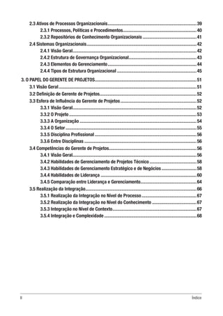 II Índice
2.3 Ativos de Processos Organizacionais.............................................................................39
2.3.1 Processos, Políticas e Procedimentos................................................................40
2.3.2 Repositórios de Conhecimento Organizacionais...............................................41
2.4 Sistemas Organizacionais...............................................................................................42
2.4.1 Visão Geral...........................................................................................................42
2.4.2 Estrutura de Governança Organizacional...........................................................43
2.4.3 Elementos do Gerenciamento.............................................................................44
2.4.4 Tipos de Estrutura Organizacional.....................................................................45
3. O PAPEL DO GERENTE DE PROJETOS........................................................................................51
3.1 Visão Geral.......................................................................................................................51
3.2 Definição de Gerente de Projetos...................................................................................52
3.3 Esfera de Influência do Gerente de Projetos..................................................................52
3.3.1 Visão Geral...........................................................................................................52
3.3.2 O Projeto..............................................................................................................53
3.3.3 A Organização.....................................................................................................54
3.3.4 O Setor.................................................................................................................55
3.3.5 Disciplina Profissional........................................................................................56
3.3.6 Entre Disciplinas.................................................................................................56
3.4 Competências do Gerente de Projetos............................................................................56
3.4.1 Visão Geral...........................................................................................................56
3.4.2 Habilidades de Gerenciamento de Projetos Técnico.........................................58
3.4.3 Habilidades de Gerenciamento Estratégico e de Negócios...............................58
3.4.4 Habilidades de Liderança...................................................................................60
3.4.5 Comparação entre Liderança e Gerenciamento.................................................64
3.5 Realização da Integração................................................................................................66
3.5.1 Realização da Integração no Nível de Processo................................................67
3.5.2 Realização da Integração no Nível do Conhecimento.......................................67
3.5.3 Integração no Nível de Contexto.........................................................................67
3.5.4 Integração e Complexidade................................................................................68
 