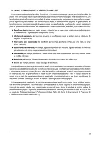 33
1.2.6.2 PLANO DE GERENCIAMENTO DE BENEFÍCIOS DO PROJETO
O plano de gerenciamento de benefícios do projeto é o documento que descreve como e quando os benefícios do
projeto serão entregues e descreve os mecanismos que devem estar implementados para medir esses benefícios. Um
benefício de projeto é definido como um resultado de ações, comportamentos, produtos ou serviços que fornecem valor
para a organização patrocinadora e aos beneficiários do projeto. O desenvolvimento do plano de gerenciamento de
benefícios começa logo no início do ciclo de vida do projeto com a definição dos benefícios-alvo a serem realizados. O
plano de gerenciamento de benefícios descreve elementos-chave dos benefícios e pode incluir, mas não está limitado a:
u
u Benefícios-alvo (por exemplo, o valor tangível e intangível que se espera obter pela implementação do projeto;
o valor financeiro é expresso como valor presente líquido);
u
u Alinhamento estratégico (por exemplo, o quanto os benefícios do projeto se alinham com as estratégias de
negócios da organização);
u
u Cronograma para a realização dos benefícios (por exemplo, benefícios por fase, de curto prazo, de longo
prazo, contínuos);
u
u Proprietário dos benefícios (por exemplo, a pessoa responsável por monitorar, registrar e realizar os benefícios
percebidos durante todo o cronograma estabelecido no plano);
u
u Indicadores (por exemplo, as medidas a serem usadas para mostrar os benefícios realizados, medidas diretas
e medidas indiretas);
u
u Premissas (por exemplo, fatores que devem estar implementados ou estar em evidência); e
u
u Riscos (por exemplo, os riscos para a realização de benefícios).
Odesenvolvimentodoplanodegerenciamentodebenefíciosutilizaosdadoseinformaçõesdocumentadosnobusiness
case e na avaliação de necessidades. Por exemplo, as análises de custo-benefício registradas nos documentos ilustram
a estimativa de custos em comparação com o valor dos benefícios realizados pelo projeto. O plano de gerenciamento
de benefícios e o plano de gerenciamento do projeto incluem uma descrição de como o valor de negócio resultante do
projeto torna-se parte das operações contínuas da organização, incluindo os indicadores que devem ser utilizados. Os
indicadores fornecem a verificação do valor de negócio e a validação do sucesso do projeto.
O desenvolvimento e manutenção do plano de gerenciamento de benefícios do projeto é uma atividade iterativa.
Este documento complementa o business case, o termo de abertura do projeto e o plano de gerenciamento do projeto.
O gerente de projetos trabalha com o patrocinador para garantir que o termo de abertura do projeto, o plano de
gerenciamento do projeto e o plano de gerenciamento de benefícios permaneçam alinhados ao longo do ciclo de vida
do projeto. Ver Análise de Negócio para Profissionais: Um Guia Prático [7], Padrão do Gerenciamento de Programas [3]
e Padrão do Gerenciamento de Portfólios [2].
 