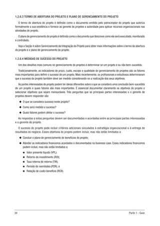 34	 Parte 1 - Guia
1.2.6.3 TERMO DE ABERTURA DO PROJETO E PLANO DE GERENCIAMENTO DO PROJETO
O termo de abertura do projeto é definido como o documento emitido pelo patrocinador do projeto que autoriza
formalmente a sua existência e fornece ao gerente de projetos a autoridade para aplicar recursos organizacionais nas
atividades do projeto.
O plano de gerenciamento do projeto é definido como o documento que descreve como ele será executado,monitorado
e controlado.
Veja a Seção 4 sobre Gerenciamento da Integração do Projeto para obter mais informações sobre o termo de abertura
do projeto e o plano de gerenciamento do projeto.
1.2.6.4 MEDIDAS DE SUCESSO DO PROJETO
Um dos desafios mais comuns no gerenciamento de projetos é determinar se um projeto é ou não bem-sucedido.
Tradicionalmente, os indicadores de prazo, custo, escopo e qualidade do gerenciamento de projetos são os fatores
mais importantes para definir o sucesso de um projeto. Mais recentemente, os profissionais e estudiosos determinaram
que o sucesso do projeto também deve ser medido considerando-se a realização dos seus objetivos.
As partes interessadas do projeto podem ter ideias diferentes sobre o que se considera uma conclusão bem-sucedida
de um projeto e quais fatores são mais importantes. É essencial documentar claramente os objetivos do projeto e
selecionar objetivos que sejam mensuráveis. Três perguntas que as principais partes interessadas e o gerente de
projetos devem responder são:
u
u O que se considera sucesso neste projeto?
u
u Como será medido o sucesso?
u
u Quais fatores podem afetar o sucesso?
As respostas a estas perguntas devem ser documentadas e acordadas entre as principais partes interessadas
e o gerente do projeto.
O sucesso do projeto pode incluir critérios adicionais vinculados à estratégia organizacional e à entrega de
resultados do negócio. Esses objetivos do projeto podem incluir, mas não estão limitados a:
u
u Concluir o plano de gerenciamento de benefícios do projeto;
u
u Atender os indicadores financeiros acordados e documentados no business case. Esses indicadores financeiros
podem incluir, mas não estão limitados a:
n
n Valor presente líquido (VPL);
n
n Retorno do investimento (ROI);
n
n Taxa interna de retorno (TIR);
n
n Período de reembolso (PDR); e
n
n Relação de custo-benefício (RCB).
 