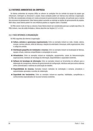 38	 Parte 1 - Guia
2.2 FATORES AMBIENTAIS DA EMPRESA
Os fatores ambientais da empresa (FAEs) se referem às condições fora do controle da equipe do projeto que
influenciam, restringem ou direcionam o projeto. Essas condições podem ser internas e/ou externas à organização.
Os FAEs são considerados entradas em muitos processos de gerenciamento de projetos, em particular para a maioria
dos processos de planejamento. Estes fatores podem aumentar ou restringir as opções de gerenciamento de projetos.
Além disso, esses fatores podem ter uma influência positiva ou negativa sobre o resultado.
Os FAEs variam muito em tipo ou natureza. Esses fatores devem ser considerados para que o projeto seja eficaz. Os
FAEs incluem, mas não estão limitadas a, fatores descritos nas Seções 2.2.1 e 2.2.2.
2.2.1 FAES INTERNOS À ORGANIZAÇÃO
Os FAEs seguintes são internos à organização:
u
u Cultura, estrutura e governança organizacionais. Entre os exemplos incluem-se visão, missão, valores,
crenças, normas culturais, estilo de liderança, relações de autoridade e hierarquia, estilo organizacional, ética
e código de conduta.
u
u Distribuição geográfica de instalações e recursos. Entre os exemplos incluem-se localização de fábricas,
equipes virtuais, sistemas compartilhados e computação na nuvem.
u
u Infraestrutura. Entre os exemplos incluem-se instalações, equipamentos, canais de telecomunicações
organizacionais, hardware de tecnologia da informação, disponibilidade e capacidade existentes.
u
u Software de tecnologia de informação. Entre os exemplos incluem-se ferramentas de software para a
elaboração de cronogramas, sistemas de gerenciamento de configuração, interfaces web para outros sistemas
online automatizados e sistemas de autorização de trabalho.
u
u Disponibilidade de recursos. Exemplos incluem restrições de contratação e compras, provedores e
subcontratados aprovados e acordos de colaboração.
u
u Capacidade dos funcionários. Entre os exemplos incluem-se expertise, habilidades, competências e
conhecimentos especializados de recursos humanos existentes.
 