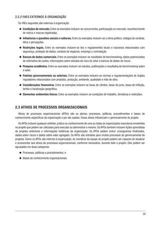39
2.2.2 FAES EXTERNOS À ORGANIZAÇÃO
Os FAEs seguintes são externos à organização:
u
u Condições de mercado. Entre os exemplos incluem-se concorrentes, participação no mercado, reconhecimento
de marca e marcas registradas.
u
u Influências e questões sociais e culturais. Entre os exemplos incluem-se o clima político, códigos de conduta,
ética e percepções.
u
u Restrições legais. Entre os exemplos incluem-se leis e regulamentos locais e nacionais relacionados com
segurança, proteção de dados, conduta de negócios, emprego e contratação.
u
u Bancos de dados comerciais. Entre os exemplos incluem-se resultados de benchmarking, dados padronizados
de estimativa de custos, informações sobre estudos de risco do setor e bancos de dados de riscos.
u
u Pesquisa acadêmica. Entre os exemplos incluem-se estudos, publicações e resultados de benchmarking sobre
o setor.
u
u Padrões governamentais ou setoriais. Entre os exemplos incluem-se normas e regulamentações de órgãos
reguladores relacionados com produtos, produção, ambiente, qualidade e mão de obra.
u
u Considerações financeiras. Entre os exemplos incluem-se taxas de câmbio, taxas de juros, taxas de inflação,
tarifas e localização geográfica.
u
u Elementos ambientais físicos. Entre os exemplos incluem-se condições de trabalho, climáticas e restrições.
2.3 ATIVOS DE PROCESSOS ORGANIZACIONAIS
Ativos de processos organizacionais (APOs) são os planos, processos, políticas, procedimentos e bases de
conhecimento específicos da organização e por ela usados. Esses ativos influenciam o gerenciamento do projeto.
Os APOs incluem qualquer artefato, prática ou conhecimento de uma ou todas as organizações executoras envolvidas
no projeto que podem ser utilizados para executar ou administrar o mesmo. Os APOs também incluem lições aprendidas
de projetos anteriores e informações históricas da organização. Os APOs podem incluir cronogramas finalizados,
dados sobre riscos e dados sobre valor agregado. Os APOs são entradas para muitos processos de gerenciamento de
projetos. Como os APOs são internos à organização, os membros da equipe do projeto podem ser capazes de atualizar
e acrescentar aos ativos de processos organizacionais, conforme necessário, durante todo o projeto. Eles podem ser
agrupados em duas categorias:
u
u Processos, políticas e procedimentos; e
u
u Bases de conhecimento organizacionais.
 