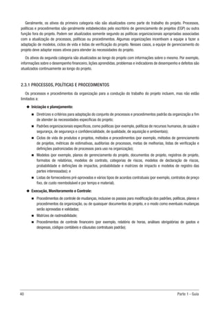 40	 Parte 1 - Guia
Geralmente, os ativos da primeira categoria não são atualizados como parte do trabalho do projeto. Processos,
políticas e procedimentos são geralmente estabelecidos pelo escritório de gerenciamento de projetos (EGP) ou outra
função fora do projeto. Podem ser atualizados somente segundo as políticas organizacionais apropriadas associadas
com a atualização de processos, políticas ou procedimentos. Algumas organizações incentivam a equipe a fazer a
adaptação de modelos, ciclos de vida e listas de verificação do projeto. Nesses casos, a equipe de gerenciamento do
projeto deve adaptar esses ativos para atender às necessidades do projeto.
Os ativos da segunda categoria são atualizados ao longo do projeto com informações sobre o mesmo. Por exemplo,
informações sobre o desempenho financeiro, lições aprendidas, problemas e indicadores de desempenho e defeitos são
atualizados continuamente ao longo do projeto.
2.3.1 PROCESSOS, POLÍTICAS E PROCEDIMENTOS
Os processos e procedimentos da organização para a condução do trabalho do projeto incluem, mas não estão
limitados a:
u
u Iniciação e planejamento:
n
n Diretrizes e critérios para adaptação do conjunto de processos e procedimentos padrão da organização a fim
de atender às necessidades específicas do projeto;
n
n Padrões organizacionais específicos, como políticas (por exemplo, políticas de recursos humanos, de saúde e
segurança, de segurança e confidencialidade, de qualidade, de aquisição e ambientais);
n
n Ciclos de vida de produtos e projetos, métodos e procedimentos (por exemplo, métodos de gerenciamento
de projetos, métricas de estimativas, auditorias de processos, metas de melhorias, listas de verificação e
definições padronizadas de processos para uso na organização);
n
n Modelos (por exemplo, planos de gerenciamento do projeto, documentos de projeto, registros de projeto,
formatos de relatórios, modelos de contrato, categorias de riscos, modelos de declaração de riscos,
probabilidade e definições de impactos, probabilidade e matrizes de impacto e modelos de registro das
partes interessadas); e
n
n Listas de fornecedores pré-aprovados e vários tipos de acordos contratuais (por exemplo, contratos de preço
fixo, de custo reembolsável e por tempo e material).
u
u Execução, Monitoramento e Controle:
n
n Procedimentos de controle de mudanças, inclusive os passos para modificação dos padrões, políticas, planos e
procedimentos da organização, ou de quaisquer documentos do projeto, e o modo como eventuais mudanças
serão aprovadas e validadas;
n
n Matrizes de rastreabilidade;
n
n Procedimentos de controle financeiro (por exemplo, relatório de horas, análises obrigatórias de gastos e
despesas, códigos contábeis e cláusulas contratuais padrão);
 
