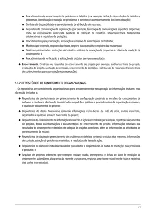41
n
n Procedimentos de gerenciamento de problemas e defeitos (por exemplo, definição de controles de defeitos e
problemas, identificação e solução de problemas e defeitos e acompanhamento dos itens de ação);
n
n Controle de disponibilidade e gerenciamento de atribuição de recursos;
n
n Requisitos de comunicação da organização (por exemplo, tecnologia de comunicações específica disponível,
mídia de comunicação autorizada, políticas de retenção de registros, videoconferência, ferramentas
colaborativas e requisitos de proteção);
n
n Procedimentos para priorização, aprovação e emissão de autorizações de trabalho;
n
n Modelos (por exemplo, registro dos riscos, registro das questões e registro das mudanças);
n
n Diretrizes padronizadas, instruções de trabalho, critérios de avaliação de propostas e critérios de medição de
desempenho; e
n
n Procedimentos de verificação e validação de produto, serviço ou resultado.
u
u Encerramento. Diretrizes ou requisitos de encerramento do projeto (por exemplo, auditorias finais do projeto,
avaliações do projeto,aceitação de entregas,encerramento de contratos,reatribuição de recursos e transferência
de conhecimentos para a produção e/ou operações).
2.3.2 REPOSITÓRIOS DE CONHECIMENTO ORGANIZACIONAIS
Os repositórios de conhecimento organizacionais para armazenamento e recuperação de informações incluem, mas
não estão limitados a:
u
u Repositórios de conhecimento de gerenciamento de configuração contendo as versões de componentes de
software e hardware e linhas de base de todos os padrões, políticas e procedimentos da organização executora,
e quaisquer documentos do projeto;
u
u Repositórios de dados financeiros contendo informações como horas de mão de obra, custos incorridos,
orçamentos e qualquer estouro dos custos do projeto;
u
u Repositóriosdeconhecimentodeinformaçõeshistóricaseliçõesaprendidas(porexemplo,registrosedocumentos
de projetos, todas as informações e documentação de encerramento do projeto, informações relativas aos
resultados de desempenho e decisões de seleção de projetos anteriores, além de informações de atividades de
gerenciamento de riscos);
u
u Repositórios de dados de gerenciamento de problemas e defeitos contendo o status dos mesmos, informações
de controle, solução de problemas e defeitos, e resultados de itens de ação;
u
u Repositórios de dados de indicadores usados para coletar e disponibilizar os dados de medições dos processos
e produtos; e
u
u Arquivos de projetos anteriores (por exemplo, escopo, custo, cronograma, e linhas de base de medição do
desempenho, calendários, diagramas de rede de cronograma, registros dos riscos, relatórios de riscos e registros
das partes interessadas).
 