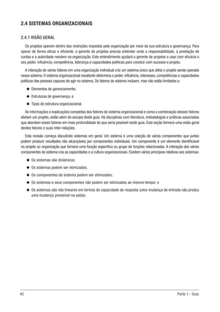 42	 Parte 1 - Guia
2.4 SISTEMAS ORGANIZACIONAIS
2.4.1 VISÃO GERAL
Os projetos operam dentro das restrições impostas pela organização por meio da sua estrutura e governança. Para
operar de forma eficaz e eficiente, o gerente de projetos precisa entender onde a responsabilidade, a prestação de
contas e a autoridade residem na organização. Este entendimento ajudará o gerente de projetos a usar com eficácia o
seu poder, influência, competência, liderança e capacidades políticas para concluir com sucesso o projeto.
A interação de vários fatores em uma organização individual cria um sistema único que afeta o projeto sendo operado
nesse sistema. O sistema organizacional resultante determina o poder, influência, interesses, competências e capacidades
políticas das pessoas capazes de agir no sistema. Os fatores do sistema incluem, mas não estão limitados a:
u
u Elementos de gerenciamento;
u
u Estruturas de governança; e
u
u Tipos de estrutura organizacional.
As informações e explicações completas dos fatores do sistema organizacional e como a combinação desses fatores
afetam um projeto, estão além do escopo deste guia. Há disciplinas com literatura, metodologias e práticas associadas
que abordam esses fatores em mais profundidade do que seria possível neste guia. Esta seção fornece uma visão geral
destes fatores e suas inter-relações.
Esta revisão começa discutindo sistemas em geral. Um sistema é uma coleção de vários componentes que juntos
podem produzir resultados não alcançáveis por componentes individuais. Um componente é um elemento identificável
no projeto ou organização que fornece uma função específica ou grupo de funções relacionadas. A interação dos vários
componentes do sistema cria as capacidades e a cultura organizacionais. Existem vários princípios relativos aos sistemas:
u
u Os sistemas são dinâmicos;
u
u Os sistemas podem ser otimizados;
u
u Os componentes do sistema podem ser otimizados;
u
u Os sistemas e seus componentes não podem ser otimizados ao mesmo tempo; e
u
u Os sistemas são não lineares em termos de capacidade de resposta (uma mudança de entrada não produz
uma mudança previsível na saída).
 