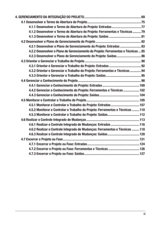 III
4. GERENCIAMENTO DA INTEGRAÇÃO DO PROJETO.....................................................................69
4.1 Desenvolver o Termo de Abertura do Projeto.................................................................75
4.1.1 Desenvolver o Termo de Abertura do Projeto: Entradas....................................77
4.1.2 Desenvolver o Termo de Abertura do Projeto: Ferramentas e Técnicas...........79
4.1.3 Desenvolver o Termo de Abertura do Projeto: Saídas.......................................81
4.2 Desenvolver o Plano de Gerenciamento do Projeto.......................................................82
4.2.1 Desenvolver o Plano de Gerenciamento do Projeto: Entradas..........................83
4.2.2 Desenvolver o Plano de Gerenciamento do Projeto: Ferramentas e Técnicas....85
4.2.3 Desenvolver o Plano de Gerenciamento do Projeto: Saídas..............................86
4.3 Orientar e Gerenciar o Trabalho do Projeto....................................................................90
4.3.1 Orientar e Gerenciar o Trabalho do Projeto: Entradas.......................................92
4.3.2 Orientar e Gerenciar o Trabalho do Projeto: Ferramentas e Técnicas..............94
4.3.3 Orientar e Gerenciar o Trabalho do Projeto: Saídas...........................................95
4.4 Gerenciar o Conhecimento do Projeto............................................................................98
4.4.1 Gerenciar o Conhecimento do Projeto: Entradas.............................................100
4.4.2 Gerenciar o Conhecimento do Projeto: Ferramentas e Técnicas....................102
4.4.3 Gerenciar o Conhecimento do Projeto: Saídas.................................................104
4.5 Monitorar e Controlar o Trabalho do Projeto................................................................105
4.5.1 Monitorar e Controlar o Trabalho do Projeto: Entradas...................................107
4.5.2 Monitorar e Controlar o Trabalho do Projeto: Ferramentas e Técnicas..........110
4.5.3 Monitorar e Controlar o Trabalho do Projeto: Saídas.......................................112
4.6 Realizar o Controle Integrado de Mudanças................................................................113
4.6.1 Realizar o Controle Integrado de Mudanças: Entradas...................................116
4.6.2 Realizar o Controle Integrado de Mudanças: Ferramentas e Técnicas..........118
4.6.3 Realizar o Controle Integrado de Mudanças: Saídas.......................................120
4.7 Encerrar o Projeto ou Fase............................................................................................121
4.7.1 Encerrar o Projeto ou Fase: Entradas...............................................................124
4.7.2 Encerrar o Projeto ou Fase: Ferramentas e Técnicas......................................126
4.7.3 Encerrar o Projeto ou Fase: Saídas...................................................................127
 