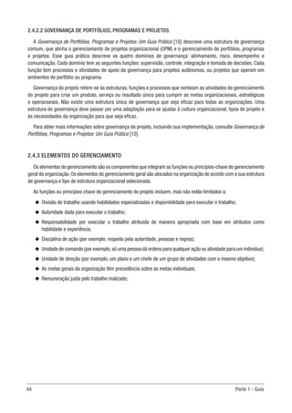 44	 Parte 1 - Guia
2.4.2.2 GOVERNANÇA DE PORTFÓLIOS, PROGRAMAS E PROJETOS
A Governança de Portfólios, Programas e Projetos: Um Guia Prático [10] descreve uma estrutura de governança
comum, que alinha o gerenciamento de projetos organizacional (OPM) e o gerenciamento de portfólios, programas
e projetos. Esse guia prático descreve os quatro domínios de governança: alinhamento, risco, desempenho e
comunicação. Cada domínio tem as seguintes funções: supervisão, controle, integração e tomada de decisões. Cada
função tem processos e atividades de apoio da governança para projetos autônomos, ou projetos que operam em
ambientes de portfólio ou programa.
Governança do projeto refere-se às estruturas, funções e processos que norteiam as atividades de gerenciamento
do projeto para criar um produto, serviço ou resultado único para cumprir as metas organizacionais, estratégicas
e operacionais. Não existe uma estrutura única de governança que seja eficaz para todas as organizações. Uma
estrutura de governança deve passar por uma adaptação para se ajustar à cultura organizacional, tipos de projeto e
às necessidades da organização para que seja eficaz.
Para obter mais informações sobre governança de projeto, incluindo sua implementação, consulte Governança de
Portfólios, Programas e Projetos: Um Guia Prático [10].
2.4.3 ELEMENTOS DO GERENCIAMENTO
Os elementos do gerenciamento são os componentes que integram as funções ou princípios-chave do gerenciamento
geral da organização. Os elementos do gerenciamento geral são alocados na organização de acordo com a sua estrutura
de governança e tipo de estrutura organizacional selecionada.
As funções ou princípios chave do gerenciamento do projeto incluem, mas não estão limitados a:
u
u Divisão de trabalho usando habilidades especializadas e disponibilidade para executar o trabalho;
u
u Autoridade dada para executar o trabalho;
u
u Responsabilidade por executar o trabalho atribuída de maneira apropriada com base em atributos como
habilidade e experiência;
u
u Disciplina de ação (por exemplo, respeito pela autoridade, pessoas e regras);
u
u Unidade de comando (por exemplo,só uma pessoa dá ordens para qualquer ação ou atividade para um indivíduo);
u
u Unidade de direção (por exemplo, um plano e um chefe de um grupo de atividades com o mesmo objetivo);
u
u As metas gerais da organização têm precedência sobre as metas individuais;
u
u Remuneração justa pelo trabalho realizado;
 