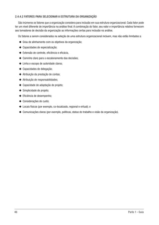 46	 Parte 1 - Guia
2.4.4.2 FATORES PARA SELECIONAR A ESTRUTURA DA ORGANIZAÇÃO
São inúmeros os fatores que a organização considera para inclusão em sua estrutura organizacional. Cada fator pode
ter um nível diferente de importância na análise final. A combinação do fator, seu valor e importância relativa fornecem
aos tomadores de decisão da organização as informações certas para inclusão na análise.
Os fatores a serem considerados na seleção de uma estrutura organizacional incluem, mas não estão limitados a:
u
u Grau de alinhamento com os objetivos da organização;
u
u Capacidades de especialização;
u
u Extensão de controle, eficiência e eficácia,
u
u Caminho claro para o escalonamento das decisões;
u
u Linha e escopo de autoridade claros;
u
u Capacidades de delegação;
u
u Atribuição da prestação de contas;
u
u Atribuição de responsabilidades;
u
u Capacidade de adaptação de projeto;
u
u Simplicidade de projeto;
u
u Eficiência de desempenho;
u
u Considerações de custo;
u
u Locais físicos (por exemplo, co-localizado, regional e virtual); e
u
u Comunicações claras (por exemplo, políticas, status do trabalho e visão da organização).
 