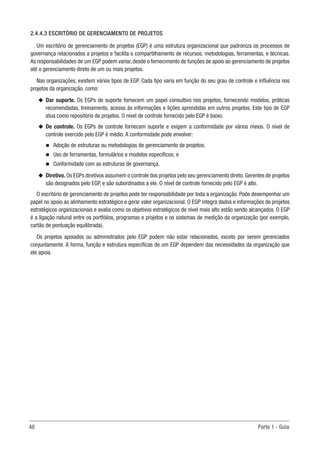 48	 Parte 1 - Guia
2.4.4.3 ESCRITÓRIO DE GERENCIAMENTO DE PROJETOS
Um escritório de gerenciamento de projetos (EGP) é uma estrutura organizacional que padroniza os processos de
governança relacionados a projetos e facilita o compartilhamento de recursos, metodologias, ferramentas, e técnicas.
As responsabilidades de um EGP podem variar, desde o fornecimento de funções de apoio ao gerenciamento de projetos
até o gerenciamento direto de um ou mais projetos.
Nas organizações, existem vários tipos de EGP. Cada tipo varia em função do seu grau de controle e influência nos
projetos da organização, como:
u
u Dar suporte. Os EGPs de suporte fornecem um papel consultivo nos projetos, fornecendo modelos, práticas
recomendadas, treinamento, acesso às informações e lições aprendidas em outros projetos. Este tipo de EGP
atua como repositório de projetos. O nível de controle fornecido pelo EGP é baixo.
u
u De controle. Os EGPs de controle fornecem suporte e exigem a conformidade por vários meios. O nível de
controle exercido pelo EGP é médio. A conformidade pode envolver:
n
n Adoção de estruturas ou metodologias de gerenciamento de projetos;
n
n Uso de ferramentas, formulários e modelos específicos; e
n
n Conformidade com as estruturas de governança.
u
u Diretivo. Os EGPs diretivos assumem o controle dos projetos pelo seu gerenciamento direto.Gerentes de projetos
são designados pelo EGP, e são subordinados a ele. O nível de controle fornecido pelo EGP é alto.
O escritório de gerenciamento de projetos pode ter responsabilidade por toda a organização. Pode desempenhar um
papel no apoio ao alinhamento estratégico e gerar valor organizacional. O EGP integra dados e informações de projetos
estratégicos organizacionais e avalia como os objetivos estratégicos de nível mais alto estão sendo alcançados. O EGP
é a ligação natural entre os portfólios, programas e projetos e os sistemas de medição da organização (por exemplo,
cartão de pontuação equilibrada).
Os projetos apoiados ou administrados pelo EGP podem não estar relacionados, exceto por serem gerenciados
conjuntamente. A forma, função e estrutura específicas de um EGP dependem das necessidades da organização que
ele apoia.
 