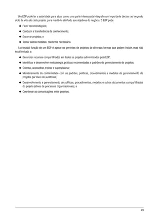 49
Um EGP pode ter a autoridade para atuar como uma parte interessada integral e um importante decisor ao longo do
ciclo de vida de cada projeto, para mantê-lo alinhado aos objetivos do negócio. O EGP pode:
u
u Fazer recomendações;
u
u Conduzir a transferência de conhecimento;
u
u Encerrar projetos; e
u
u Tomar outras medidas, conforme necessário.
A principal função de um EGP é apoiar os gerentes de projetos de diversas formas que podem incluir, mas não
está limitada a:
u
u Gerenciar recursos compartilhados em todos os projetos administrados pelo EGP;
u
u Identificar e desenvolver metodologia, práticas recomendadas e padrões de gerenciamento de projetos;
u
u Orientar, aconselhar, treinar e supervisionar;
u
u Monitoramento da conformidade com os padrões, políticas, procedimentos e modelos de gerenciamento de
projetos por meio de auditorias;
u
u Desenvolvimento e gerenciamento de políticas, procedimentos, modelos e outros documentos compartilhados
do projeto (ativos de processos organizacionais); e
u
u Coordenar as comunicações entre projetos.
 