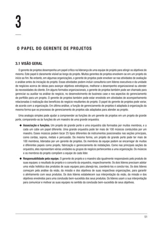 51
3
O PAPEL DO GERENTE DE PROJETOS
3.1 VISÃO GERAL
O gerente de projetos desempenha um papel crítico na liderança de uma equipe de projeto para atingir os objetivos do
mesmo. Este papel é claramente visível ao longo do projeto. Muitos gerentes de projetos envolvem-se em um projeto do
início ao fim. No entanto, em algumas organizações, o gerente de projetos pode envolver-se nas atividades de avaliação
e análise antes da iniciação do projeto. Essas atividades podem incluir consultoria com líderes executivos e da unidade
de negócios acerca de ideias para avançar objetivos estratégicos, melhorar o desempenho organizacional ou atender
às necessidades do cliente. Em alguns formatos organizacionais, o gerente de projetos também pode ser chamado para
gerenciar ou auxiliar na análise do negócio, no desenvolvimento de business case e nos aspectos do gerenciamento
de portfólio para um projeto. O gerente de projetos também pode estar envolvido em atividades de acompanhamento
relacionadas à realização dos benefícios do negócio resultantes do projeto. O papel do gerente de projetos pode variar,
de acordo com a organização. Em última análise, a função de gerenciamento de projetos é adaptada à organização da
mesma forma que os processos de gerenciamento de projetos são adaptados para atender ao projeto.
Uma analogia simples pode ajudar a compreender as funções de um gerente de projetos em um projeto de grande
porte, comparando-as às funções de um maestro de uma grande orquestra:
u
u Associação e funções. Um projeto de grande porte e uma orquestra são formados por muitos membros, e a
cada um cabe um papel diferente. Uma grande orquestra pode ter mais de 100 músicos conduzidos por um
maestro. Esses músicos podem tocar 25 tipos diferentes de instrumentos posicionados nas seções principais,
como cordas, sopros, metais e percussão. Da mesma forma, um projeto de grande porte pode ter mais de
100 membros, liderados por um gerente de projetos. Os membros da equipe podem se encarregar de muitos
e diferentes papeis como projeto, fabricação e gerenciamento de instalações. Como nas principais seções da
orquestra, eles representam várias unidades ou grupos de negócio pertencentes a uma organização. Os músicos
e os membros do projeto compõem a equipe de cada líder.
u
u Responsabilidade pela equipe. O gerente de projeto e o maestro são igualmente responsáveis pelo produto de
suas equipes: o resultado do projeto e o concerto da orquestra, respectivamente. Os dois líderes precisam adotar
uma visão holística dos produtos de suas equipes para planejá-los, coordená-los e concluí-los. Os dois líderes
começam pela análise da visão, da missão e dos objetivos de suas respectivas organizações, para garantir
o alinhamento com seus produtos. Os dois líderes estabelecem sua interpretação da visão, da missão e dos
objetivos envolvidos para uma conclusão bem-sucedida dos seus produtos. Os líderes usam a sua interpretação
para comunicar e motivar as suas equipes no sentido da conclusão bem-sucedida de seus objetivos.
 